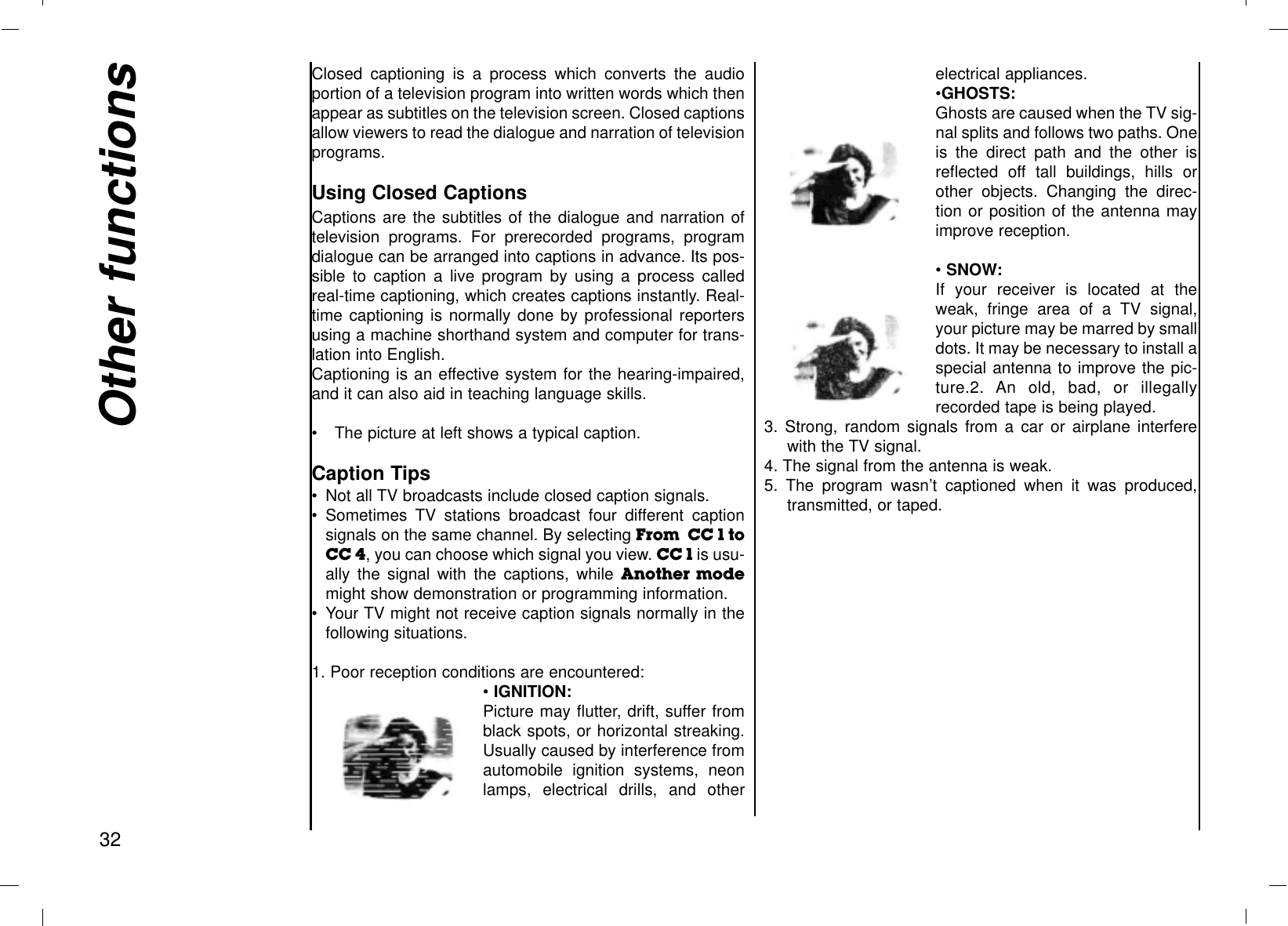 Closed captioning is a process which converts the audioportion of a television program into written words which thenappear as subtitles on the television screen. Closed captionsallow viewers to read the dialogue and narration of televisionprograms.Using Closed CaptionsCaptions are the subtitles of the dialogue and narration oftelevision programs. For prerecorded programs, programdialogue can be arranged into captions in advance. Its pos-sible to caption a live program by using a process calledreal-time captioning, which creates captions instantly. Real-time captioning is normally done by professional reportersusing a machine shorthand system and computer for trans-lation into English.Captioning is an effective system for the hearing-impaired,and it can also aid in teaching language skills.•The picture at left shows a typical caption.Caption Tips•Not all TV broadcasts include closed caption signals.•Sometimes TV stations broadcast four different captionsignals on the same channel. By selecting From  CC 1 toCC 4, you can choose which signal you view. CC 1 is usu-ally the signal with the captions, while Another  modemight show demonstration or programming information.•Your TV might not receive caption signals normally in thefollowing situations.1. Poor reception conditions are encountered:• IGNITION:Picture may flutter, drift, suffer fromblack spots, or horizontal streaking.Usually caused by interference fromautomobile ignition systems, neonlamps, electrical drills, and otherelectrical appliances.•GHOSTS:Ghosts are caused when the TV sig-nal splits and follows two paths. Oneis the direct path and the other isreflected off tall buildings, hills orother objects. Changing the direc-tion or position of the antenna mayimprove reception.• SNOW:If your receiver is located at theweak, fringe area of a TV signal,your picture may be marred by smalldots. It may be necessary to install aspecial antenna to improve the pic-ture.2. An old, bad, or illegallyrecorded tape is being played.3. Strong, random signals from a car or airplane interferewith the TV signal.4. The signal from the antenna is weak.5. The program wasn’t captioned when it was produced,transmitted, or taped.Other functions32