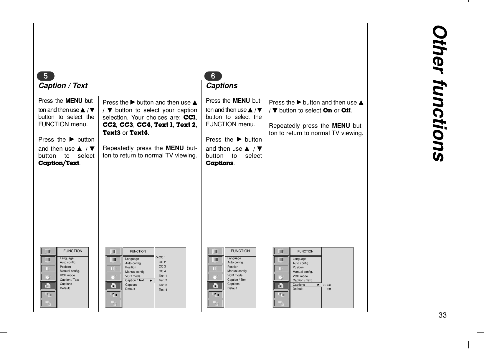 Other functions33LanguageAuto config.PositionManual config.VCR modeCaption / TextCaptionsDefaultFUNCTION FUNCTIONLanguageAuto config.PositionManual config.VCR modeCaption / Text GGCaptionsDefaultCC 1CC 2CC 3CC 4Text 1Text 2Text 3Text 4Press the MENU  but-ton and then use D/ Ebutton to select theFUNCTION menu.Press the Gbuttonand then use D/ Ebutton to selectCaption/Text.Press the Gbutton and then use D/  Ebutton to select your captionselection. Your choices are: CC1,CC2, CC3, CC4, Text 1, Text 2,Text3 or Text4.Repeatedly press the MENU  but-ton to return to normal TV viewing.Press the Gbutton and then use D/ Ebutton to select On or Off.Repeatedly press the MENU  but-ton to return to normal TV viewing.55Caption / TextLanguageAuto config.PositionManual config.VCR modeCaption / TextCaptionsDefaultFUNCTION FUNCTIONLanguageAuto config.PositionManual config.VCR modeCaption / TextCaptions GGDefaultOnOffPress the MENU  but-ton and then use D/ Ebutton to select theFUNCTION menu.Press the Gbuttonand then use D/ Ebutton to selectCaptions.66Captions