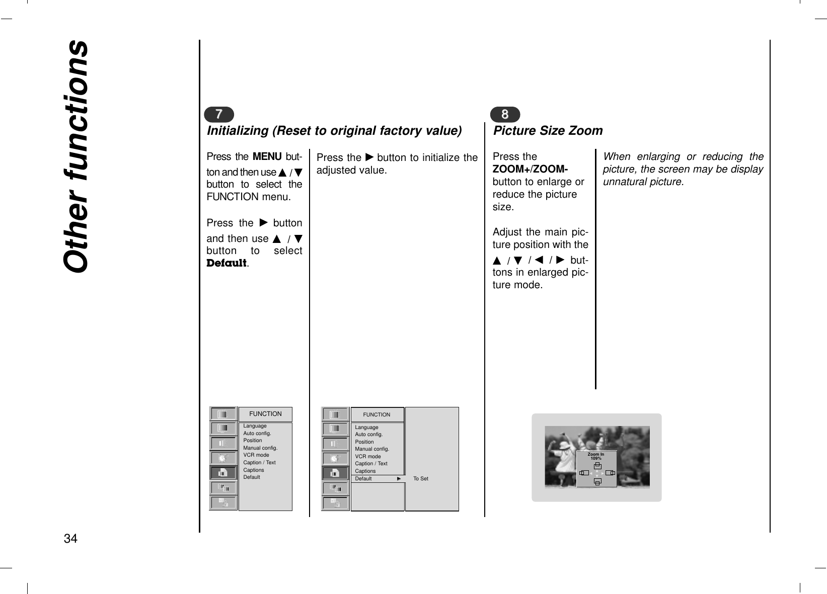 Other functions34LanguageAuto config.PositionManual config.VCR modeCaption / TextCaptionsDefaultFUNCTION FUNCTIONLanguageAuto config.PositionManual config.VCR modeCaption / TextCaptionsDefault GGTo SetPress the MENU  but-ton and then use D/ Ebutton to select theFUNCTION menu.Press the Gbuttonand then use D/ Ebutton to selectDefault.Press the Gbutton to initialize theadjusted value.77Initializing (Reset to original factory value)Press theZOOM+/ZOOM-button to enlarge orreduce the picturesize.Adjust the main pic-ture position with theD/ E/ F/ Gbut-tons in enlarged pic-ture mode.When enlarging or reducing thepicture, the screen may be displayunnatural picture.88Picture Size ZoomZoom In109%DFGE