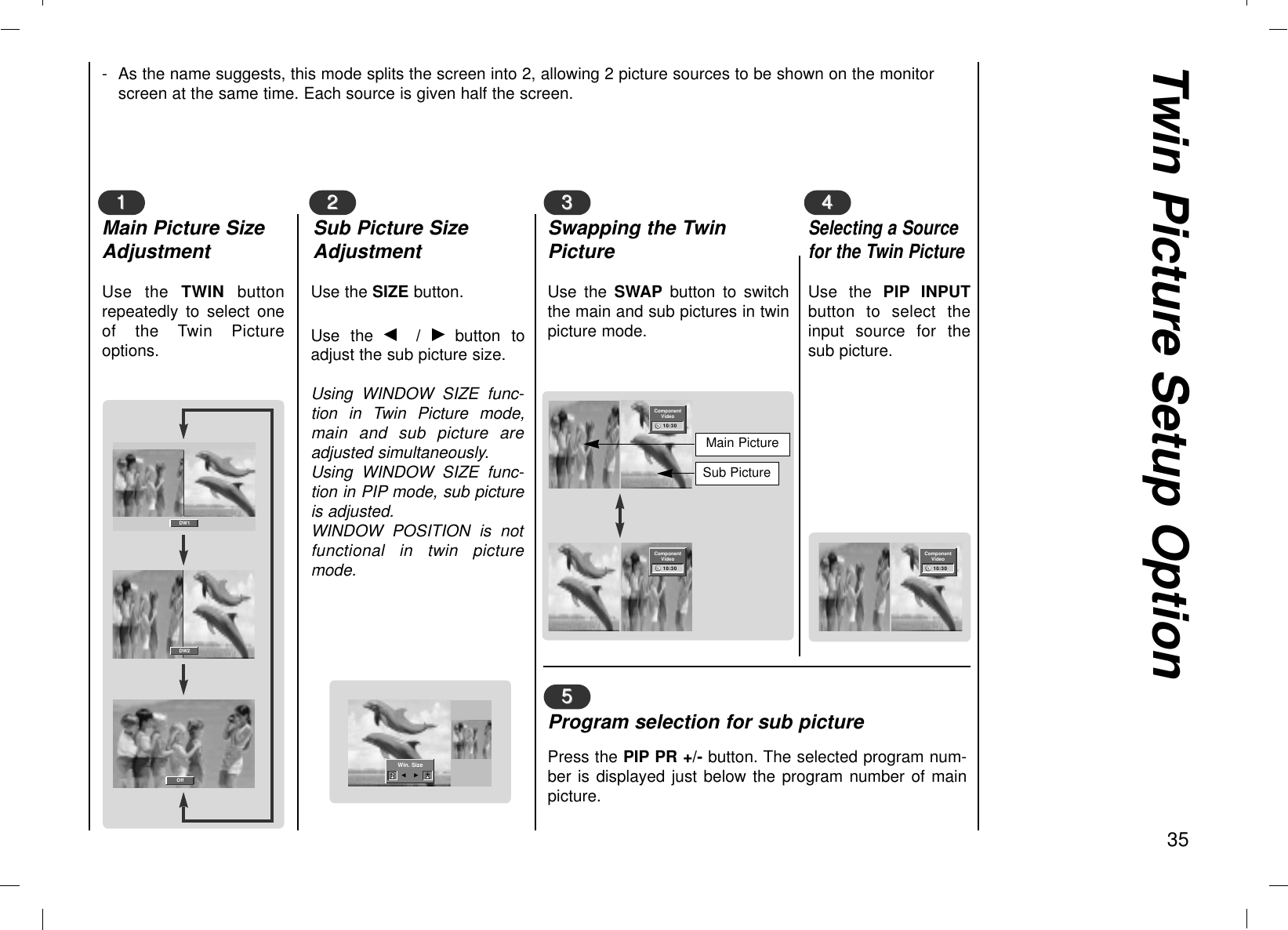 Twin Picture Setup Option35Use the TWIN buttonrepeatedly to select oneof the Twin Pictureoptions.Use the SIZE button.Use the F/  Gbutton toadjust the sub picture size.Using WINDOW SIZE func-tion in Twin Picture mode,main and sub picture areadjusted simultaneously.Using WINDOW SIZE func-tion in PIP mode, sub pictureis adjusted.WINDOW POSITION is notfunctional in twin picturemode.11Main Picture SizeAdjustment22Sub Picture SizeAdjustment- As the name suggests, this mode splits the screen into 2, allowing 2 picture sources to be shown on the monitorscreen at the same time. Each source is given half the screen.Use the SWAP button to switchthe main and sub pictures in twinpicture mode.Use the PIP INPUTbutton to select theinput source for thesub picture.33Swapping the TwinPicture55Program selection for sub picturePress the PIP PR +/- button. The selected program num-ber is displayed just below the program number of mainpicture.44Selecting a Sourcefor the Twin PictureDW1DW2Off◀▶Win. SizeF   GComponentVideo10:30ComponentVideo10:30Main PictureSub PictureComponentVideo10:30