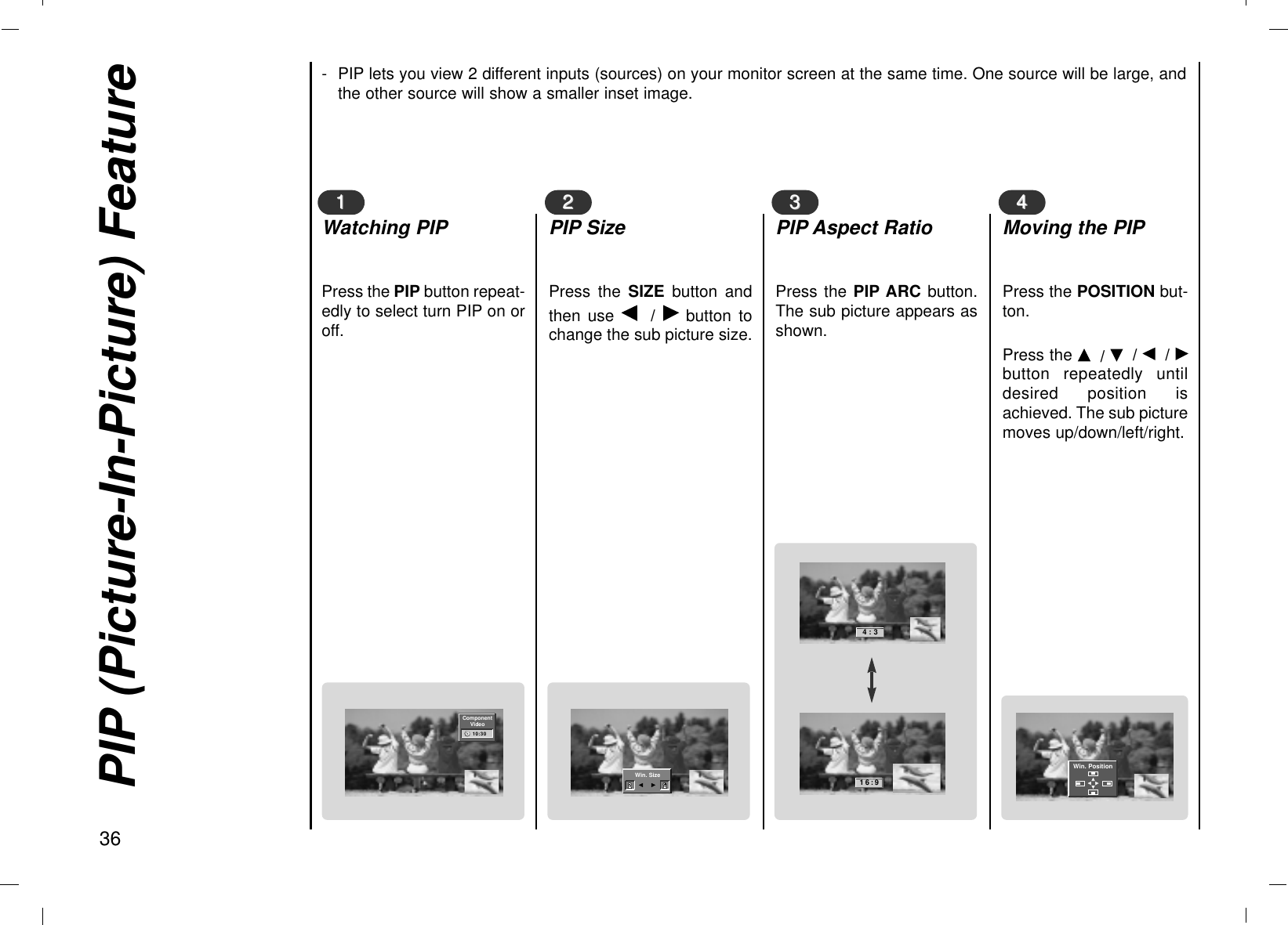 PIP (Picture-In-Picture) Feature36Press the PIP button repeat-edly to select turn PIP on oroff.11Watching PIPPress the SIZE button andthen use F  /  Gbutton tochange the sub picture size.22PIP SizePress the PIP ARC button.The sub picture appears asshown.33PIP Aspect RatioPress the POSITION but-ton. Press the D/ E/ F/ Gbutton repeatedly untildesired position isachieved. The sub picturemoves up/down/left/right.44Moving the PIP- PIP lets you view 2 different inputs (sources) on your monitor screen at the same time. One source will be large, andthe other source will show a smaller inset image.ComponentVideo10:30Win. SizeF   G4:316:9Win. PositionDDFFGGEE