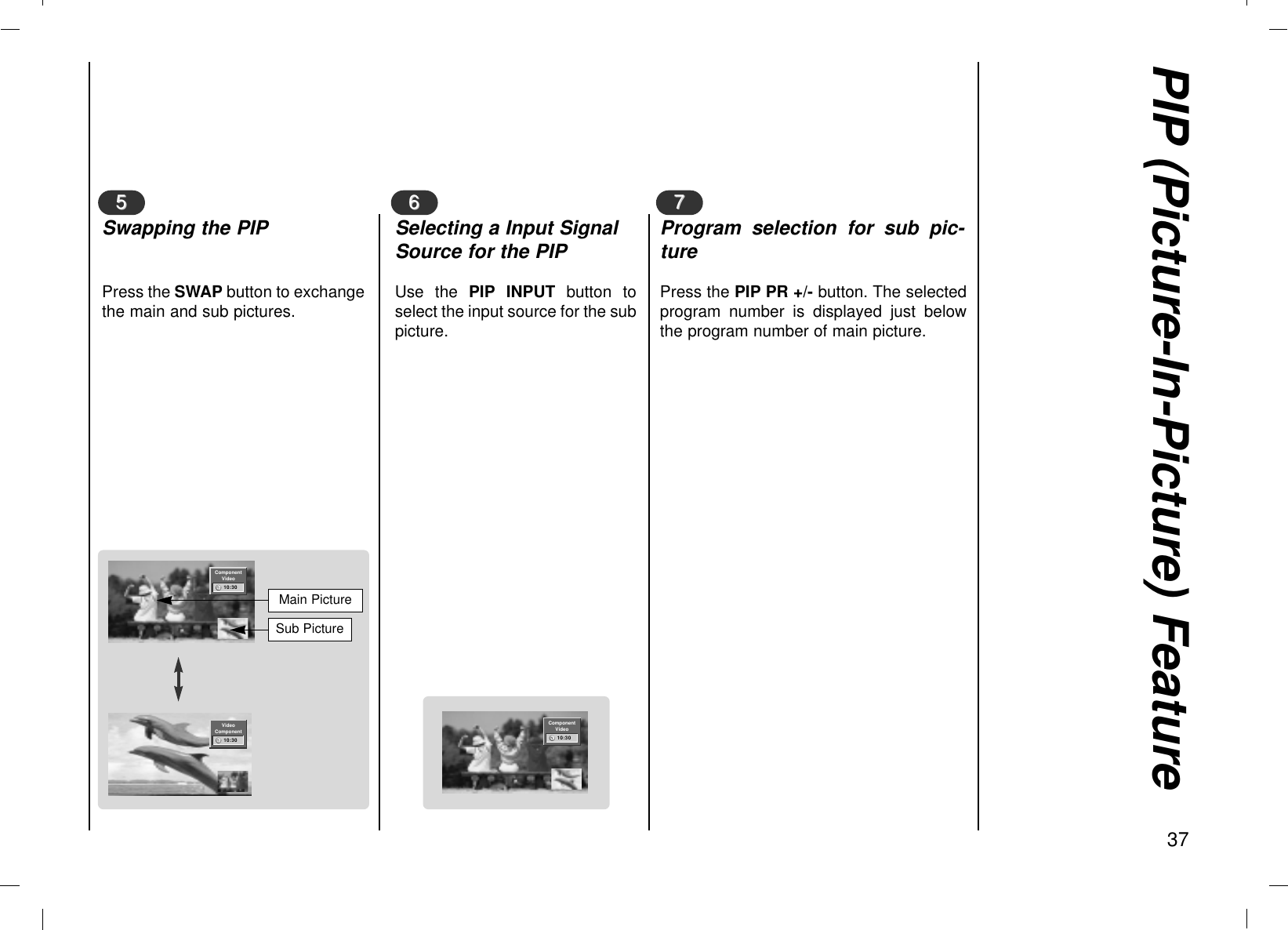 PIP (Picture-In-Picture) Feature37Press the SWAP button to exchangethe main and sub pictures.55Swapping the PIPUse the PIP INPUT button toselect the input source for the subpicture.66Selecting a Input SignalSource for the PIPPress the PIP PR +/- button. The selectedprogram number is displayed just belowthe program number of main picture.77Program selection for sub pic-tureVideoComponent10:30ComponentVideo10:30Main PictureSub PictureComponentVideo10:30