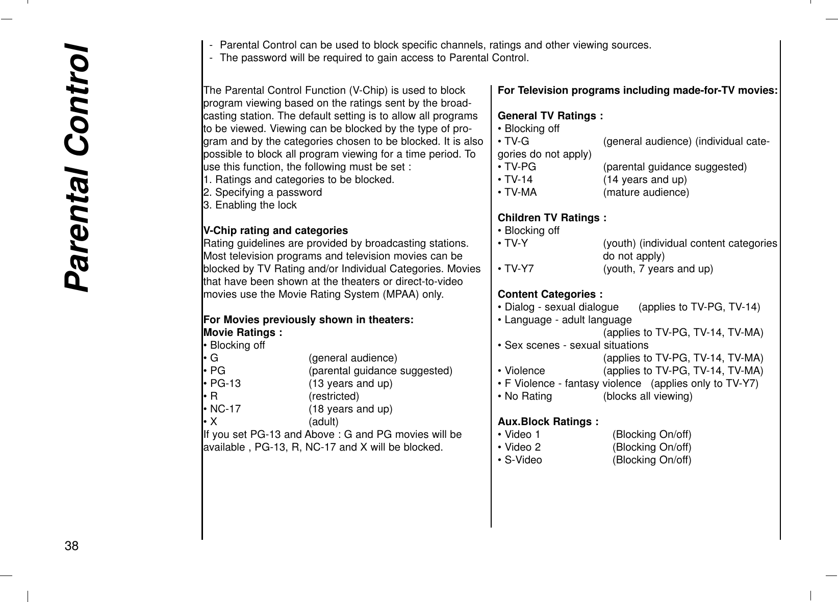 - Parental Control can be used to block specific channels, ratings and other viewing sources.- The password will be required to gain access to Parental Control.Parental Control38The Parental Control Function (V-Chip) is used to blockprogram viewing based on the ratings sent by the broad-casting station. The default setting is to allow all programsto be viewed. Viewing can be blocked by the type of pro-gram and by the categories chosen to be blocked. It is alsopossible to block all program viewing for a time period. Touse this function, the following must be set :1. Ratings and categories to be blocked.2. Specifying a password3. Enabling the lockV-Chip rating and categoriesRating guidelines are provided by broadcasting stations.Most television programs and television movies can beblocked by TV Rating and/or Individual Categories. Moviesthat have been shown at the theaters or direct-to-videomovies use the Movie Rating System (MPAA) only.For Movies previously shown in theaters:Movie Ratings :• Blocking off• G  (general audience)• PG (parental guidance suggested)• PG-13 (13 years and up)• R  (restricted)• NC-17 (18 years and up)• X (adult)If you set PG-13 and Above : G and PG movies will beavailable , PG-13, R, NC-17 and X will be blocked.For Television programs including made-for-TV movies:General TV Ratings :• Blocking off• TV-G (general audience) (individual cate-gories do not apply)• TV-PG (parental guidance suggested)• TV-14 (14 years and up)• TV-MA (mature audience)Children TV Ratings :• Blocking off• TV-Y (youth) (individual content categoriesdo not apply)• TV-Y7 (youth, 7 years and up)Content Categories :• Dialog - sexual dialogue      (applies to TV-PG, TV-14)• Language - adult language  (applies to TV-PG, TV-14, TV-MA)• Sex scenes - sexual situations(applies to TV-PG, TV-14, TV-MA)• Violence (applies to TV-PG, TV-14, TV-MA)• F Violence - fantasy violence (applies only to TV-Y7)• No Rating (blocks all viewing)Aux.Block Ratings :• Video 1 (Blocking On/off)• Video 2 (Blocking On/off)• S-Video (Blocking On/off)