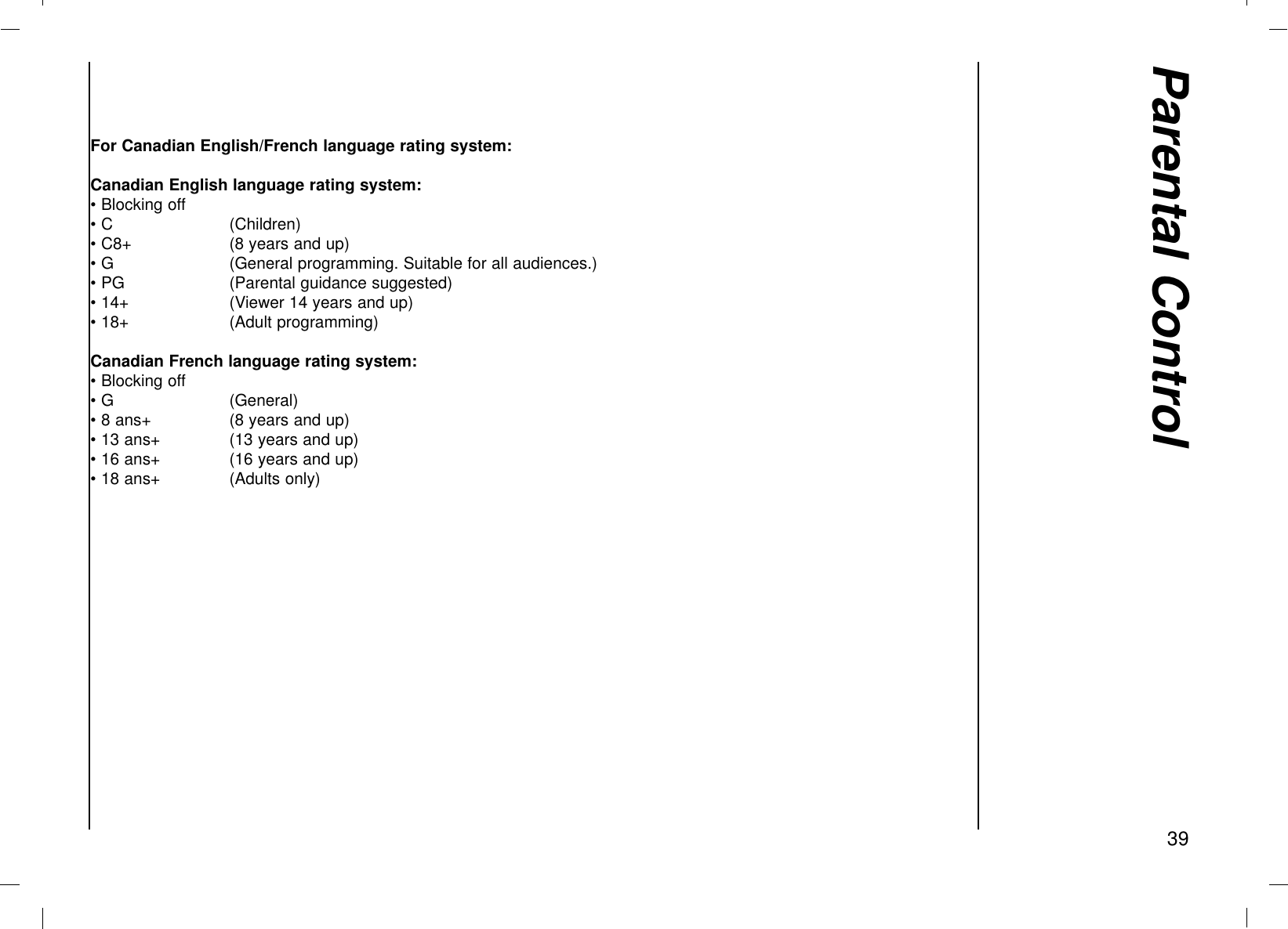 Parental Control39For Canadian English/French language rating system:Canadian English language rating system: • Blocking off• C  (Children)• C8+ (8 years and up)• G  (General programming. Suitable for all audiences.)• PG  (Parental guidance suggested)• 14+  (Viewer 14 years and up)• 18+  (Adult programming)Canadian French language rating system: • Blocking off• G  (General)• 8 ans+ (8 years and up)• 13 ans+ (13 years and up)• 16 ans+ (16 years and up)• 18 ans+  (Adults only)