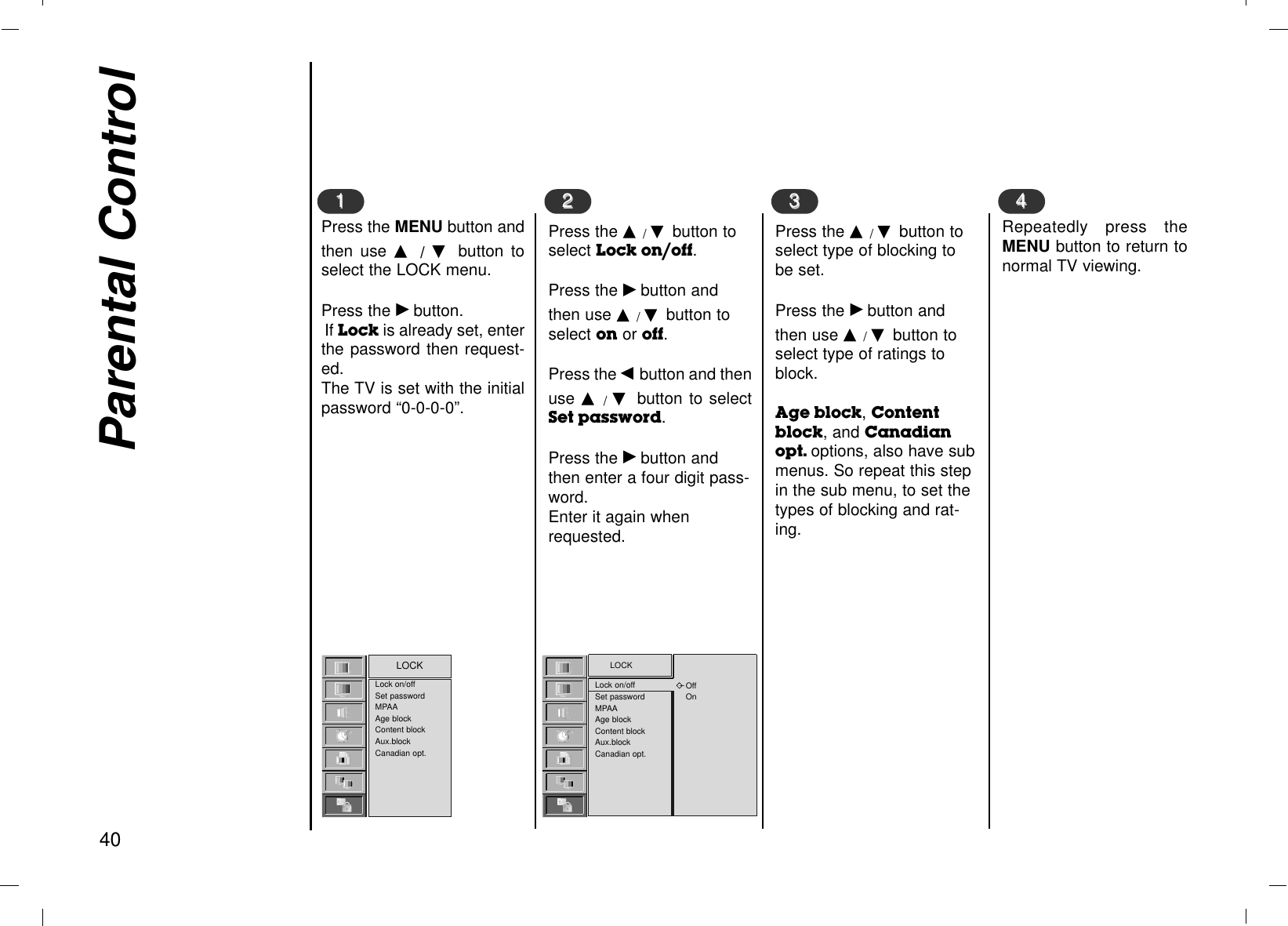 Parental Control40Press the MENU button andthen use D/  Ebutton toselect the LOCK menu.Press the Gbutton.If Lock is already set, enterthe password then request-ed.The TV is set with the initialpassword “0-0-0-0”.11Press the D /Ebutton toselect Lock on/off.Press the Gbutton andthen use D /Ebutton toselect on or off.Press the F button and thenuse D  /Ebutton to selectSet password.Press the Gbutton andthen enter a four digit pass-word. Enter it again whenrequested.22Press the D /Ebutton toselect type of blocking tobe set.Press the Gbutton andthen use D /Ebutton toselect type of ratings toblock.Age block, Contentblock, and Canadianopt. options, also have submenus. So repeat this stepin the sub menu, to set thetypes of blocking and rat-ing.33Repeatedly press theMENU button to return tonormal TV viewing.44Lock on/offSet passwordMPAAAge blockContent blockAux.blockCanadian opt.LOCK LOCKLock on/offSet passwordMPAAAge blockContent blockAux.blockCanadian opt.OffOn