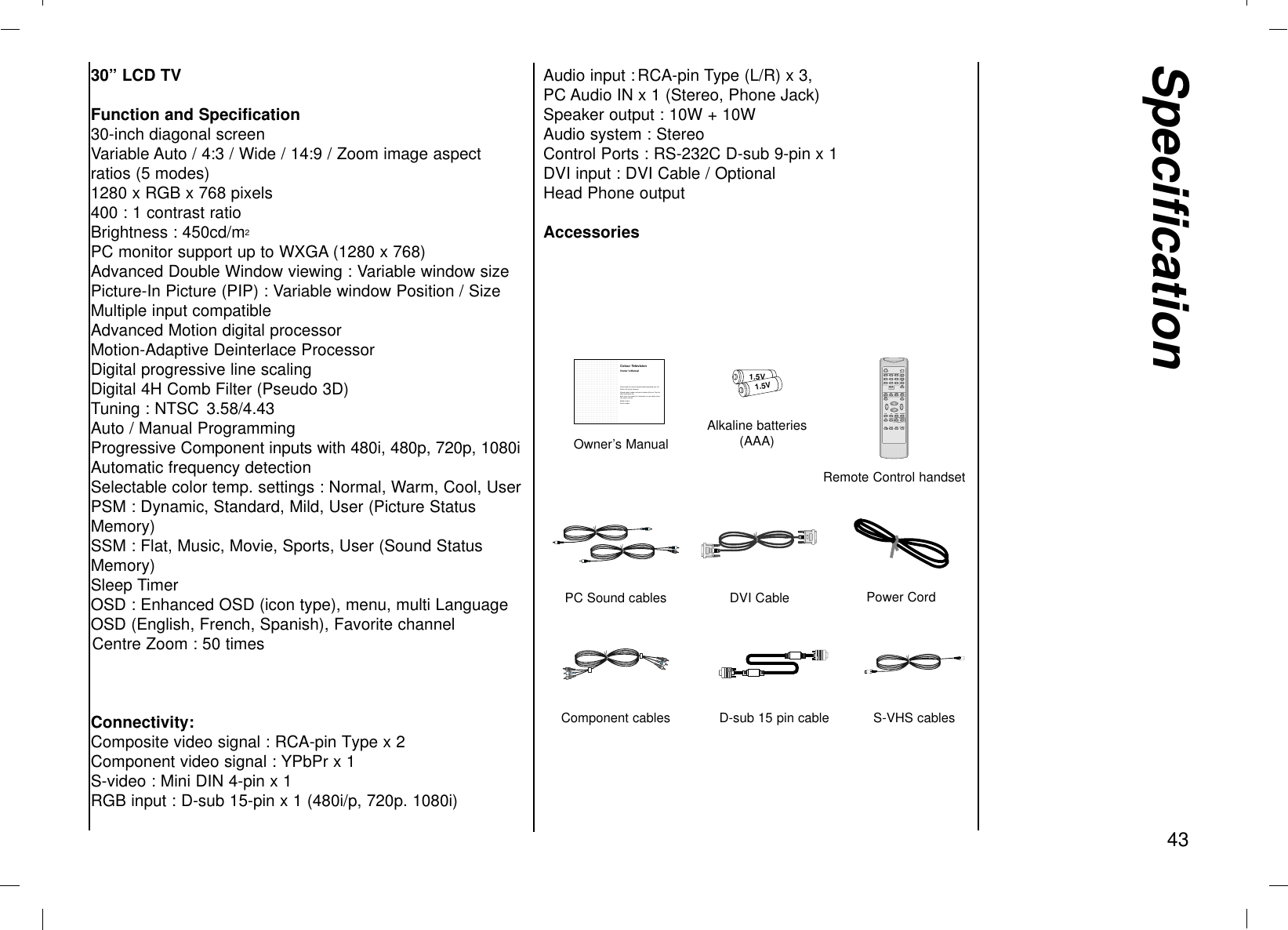 Specification4330” LCD TVFunction and Specification30-inch diagonal screenVariable Auto / 4:3 / Wide / 14:9 / Zoom image aspectratios (5 modes)1280 x RGB x 768 pixels400 : 1 contrast ratioBrightness : 450cd/m2PC monitor support up to WXGA (1280 x 768)Advanced Double Window viewing : Variable window sizePicture-In Picture (PIP) : Variable window Position / SizeMultiple input compatibleAdvanced Motion digital processorMotion-Adaptive Deinterlace ProcessorDigital progressive line scalingDigital 4H Comb Filter (Pseudo 3D)Tuning : NTSC  3.58/4.43Auto / Manual ProgrammingProgressive Component inputs with 480i, 480p, 720p, 1080iAutomatic frequency detectionSelectable color temp. settings : Normal, Warm, Cool, UserPSM : Dynamic, Standard, Mild, User (Picture StatusMemory)SSM : Flat, Music, Movie, Sports, User (Sound StatusMemory)Sleep TimerOSD : Enhanced OSD (icon type), menu, multi LanguageOSD (English, French, Spanish), Favorite channel Centre Zoom : 50 timesConnectivity:Composite video signal : RCA-pin Type x 2Component video signal : YPbPr x 1S-video : Mini DIN 4-pin x 1RGB input : D-sub 15-pin x 1 (480i/p, 720p. 1080i)Audio input : RCA-pin Type (L/R) x 3, PC Audio IN x 1 (Stereo, Phone Jack)Speaker output : 10W + 10WAudio system : StereoControl Ports : RS-232C D-sub 9-pin x 1DVI input : DVI Cable / OptionalHead Phone outputAccessories....................................................................................................................................................................................................................................................................................................................................................................................................................................................................................................................................................................................................................................................................................................................................................................................................................................................................................................................................................................................................................................................................................................................................................................................................................................................................................................................................................................................................................................................................................................................................................................................................................................................................................................................................................................................................................................................................................................................................................................................................................................................................................................................................................................................................................Colour TelevisionPlease read this manual carefully before operating your set.Retain it for future reference.Record model number and serial number of the set. See thelabel attached on the back cover and quote this information to your dealer whenyou require service.Model number:Serial number :Owner’s ManualOwner’s Manual1.5V1.5VAlkaline batteries(AAA)1234567890TWINMENUFCR SLEEP CAPTIONI/IIPIPPIP+ PIP PR- SWAP PIP INPUTSIZEPOSITIONPIP ARCOKARCINPUT SELECTPC/DVIPSMSSMZOOM+ ZOOM-WindowVOL +Remote Control handsetDVI CablePC Sound cables Power CordD-sub 15 pin cableComponent cables S-VHS cables