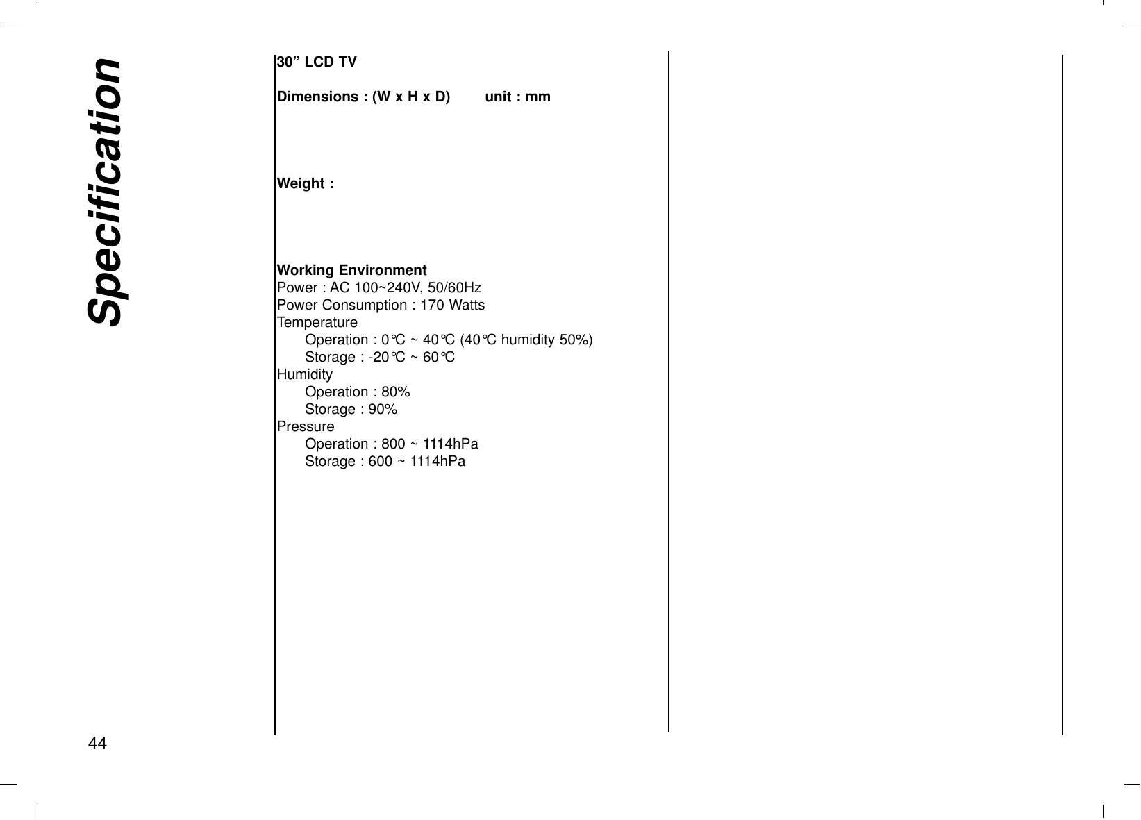 Specification4430” LCD TVDimensions : (W x H x D) unit : mmWeight :Working EnvironmentPower : AC 100~240V, 50/60HzPower Consumption : 170 WattsTemperatureOperation : 0°C ~ 40°C (40°C humidity 50%)Storage : -20°C ~ 60°CHumidityOperation : 80%Storage : 90%PressureOperation : 800 ~ 1114hPaStorage : 600 ~ 1114hPa