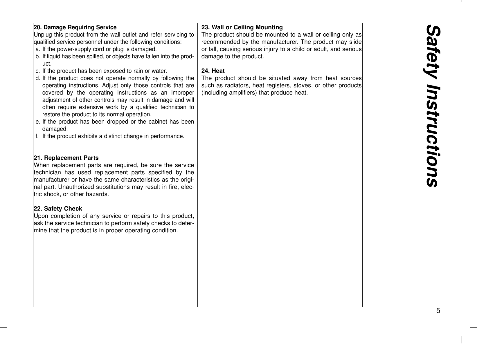 520. Damage Requiring ServiceUnplug this product from the wall outlet and refer servicing toqualified service personnel under the following conditions:a. If the power-supply cord or plug is damaged.b. If liquid has been spilled, or objects have fallen into the prod-uct.c. If the product has been exposed to rain or water.d. If the product does not operate normally by following theoperating instructions. Adjust only those controls that arecovered by the operating instructions as an improperadjustment of other controls may result in damage and willoften require extensive work by a qualified technician torestore the product to its normal operation.e. If the product has been dropped or the cabinet has beendamaged.f. If the product exhibits a distinct change in performance.21. Replacement PartsWhen replacement parts are required, be sure the servicetechnician has used replacement parts specified by themanufacturer or have the same characteristics as the origi-nal part. Unauthorized substitutions may result in fire, elec-tric shock, or other hazards.22. Safety CheckUpon completion of any service or repairs to this product,ask the service technician to perform safety checks to deter-mine that the product is in proper operating condition.23. Wall or Ceiling MountingThe product should be mounted to a wall or ceiling only asrecommended by the manufacturer. The product may slideor fall, causing serious injury to a child or adult, and seriousdamage to the product.24. HeatThe product should be situated away from heat sourcessuch as radiators, heat registers, stoves, or other products(including amplifiers) that produce heat.Safety Instructions