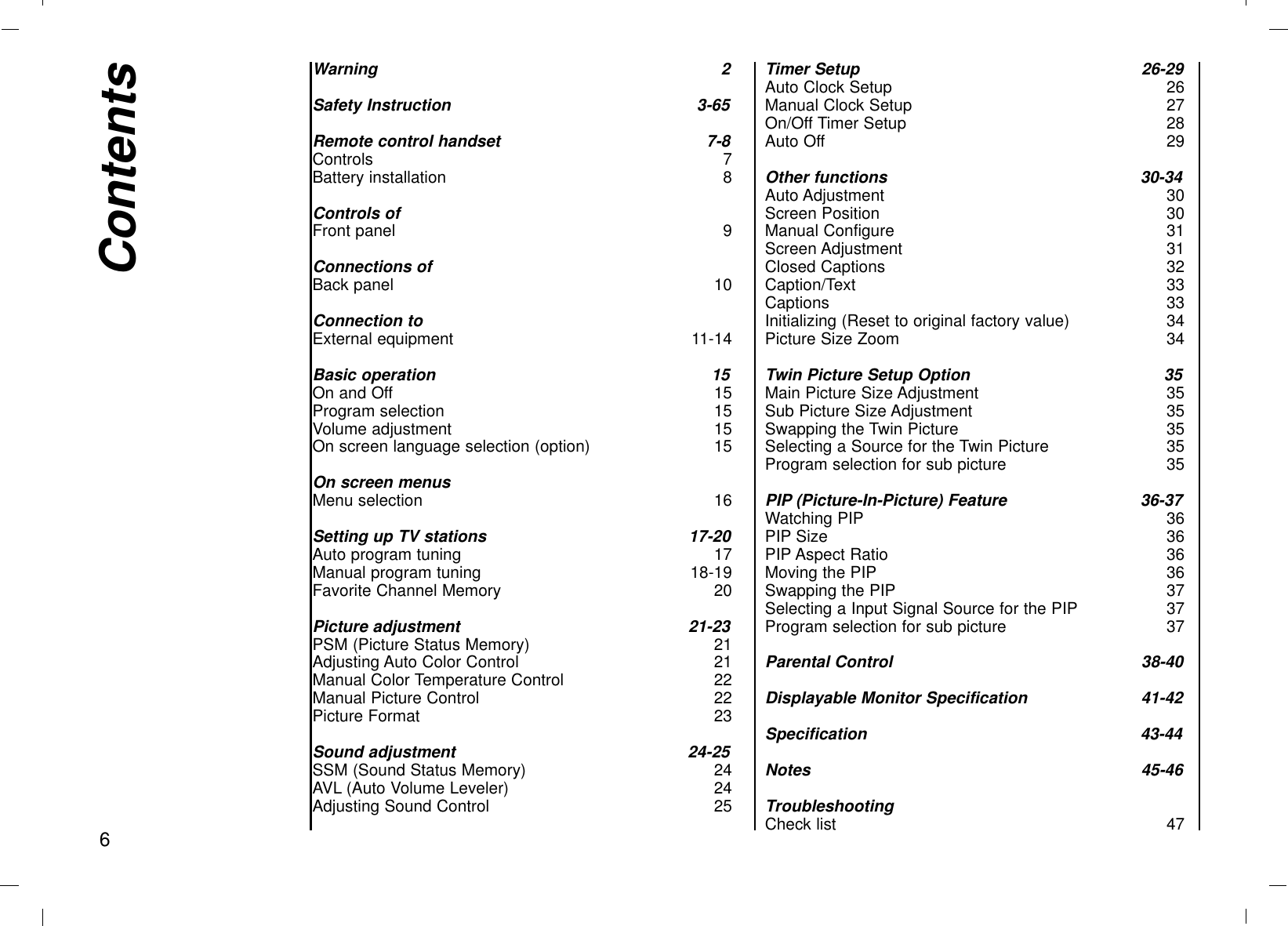 Warning 2Safety Instruction 3-65Remote control handset 7-8Controls 7Battery installation 8Controls ofFront panel 9Connections ofBack panel 10Connection toExternal equipment 11-14Basic operation 15On and Off 15Program selection 15Volume adjustment 15On screen language selection (option) 15On screen menusMenu selection 16Setting up TV stations 17-20Auto program tuning 17Manual program tuning 18-19Favorite Channel Memory 20Picture adjustment 21-23PSM (Picture Status Memory) 21Adjusting Auto Color Control 21Manual Color Temperature Control 22Manual Picture Control 22Picture Format 23Sound adjustment 24-25SSM (Sound Status Memory) 24AVL (Auto Volume Leveler) 24Adjusting Sound Control 25Timer Setup 26-29Auto Clock Setup 26Manual Clock Setup 27On/Off Timer Setup 28Auto Off 29Other functions 30-34Auto Adjustment 30Screen Position 30Manual Configure 31Screen Adjustment 31Closed Captions 32Caption/Text 33Captions 33Initializing (Reset to original factory value) 34Picture Size Zoom 34Twin Picture Setup Option 35Main Picture Size Adjustment 35Sub Picture Size Adjustment 35Swapping the Twin Picture 35Selecting a Source for the Twin Picture 35Program selection for sub picture 35PIP (Picture-In-Picture) Feature 36-37Watching PIP 36PIP Size 36PIP Aspect Ratio 36Moving the PIP 36Swapping the PIP 37Selecting a Input Signal Source for the PIP 37Program selection for sub picture 37Parental Control 38-40Displayable Monitor Specification 41-42Specification 43-44Notes 45-46TroubleshootingCheck list 47Contents6