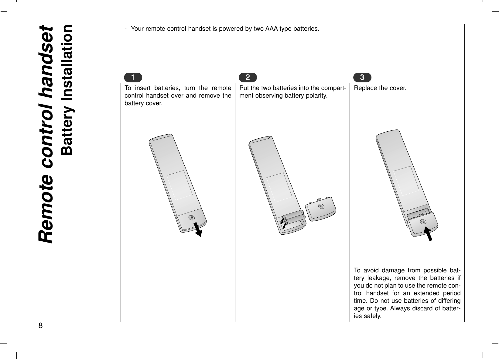 - Your remote control handset is powered by two AAA type batteries.To insert batteries, turn the remotecontrol handset over and remove thebattery cover.Remote control handsetBattery Installation811Put the two batteries into the compart-ment observing battery polarity.22Replace the cover.To avoid damage from possible bat-tery leakage, remove the batteries ifyou do not plan to use the remote con-trol handset for an extended periodtime. Do not use batteries of differingage or type. Always discard of batter-ies safely.33