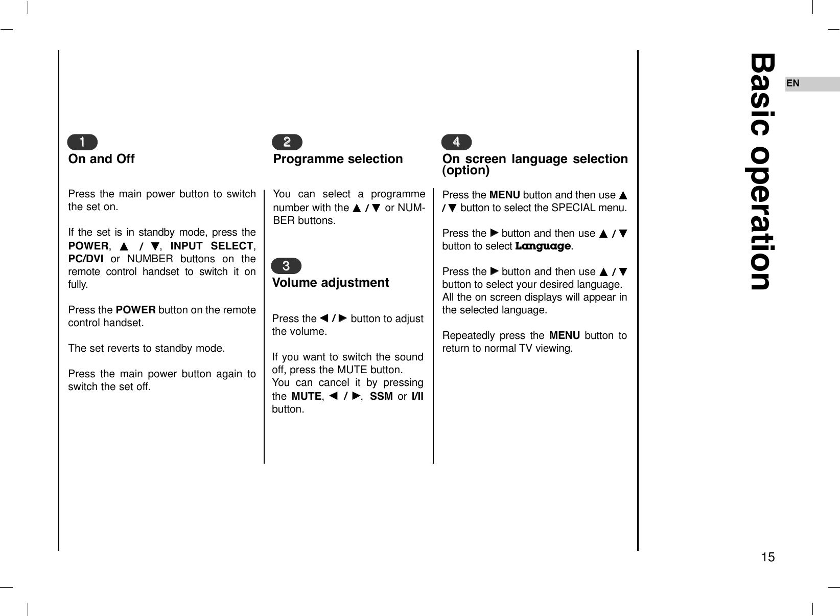 Basic operation15ENPress the FF  / GG  button to adjustthe volume.If you want to switch the soundoff, press the MUTE button. You can cancel it by pressingthe MUTE, FF  / GG,SSM or I/IIbutton.You can select a programmenumber with the DD  / EE  or NUM-BER buttons.Press the main power button to switchthe set on.If the set is in standby mode, press thePOWER,  DD  /  EE,  INPUT SELECT,PC/DVI or NUMBER buttons on theremote control handset to switch it onfully. Press the POWER button on the remotecontrol handset. The set reverts to standby mode. Press the main power button again toswitch the set off.11On and Off22Programme selection33Volume adjustmentPress the MENU button and then use DD/ EE  button to select the SPECIAL menu.Press the GGbutton and then use DD  / EEbutton to select Language. Press the GGbutton and then use DD  / EEbutton to select your desired language.All the on screen displays will appear inthe selected language.Repeatedly press the MENU button toreturn to normal TV viewing.44On screen language selection(option)