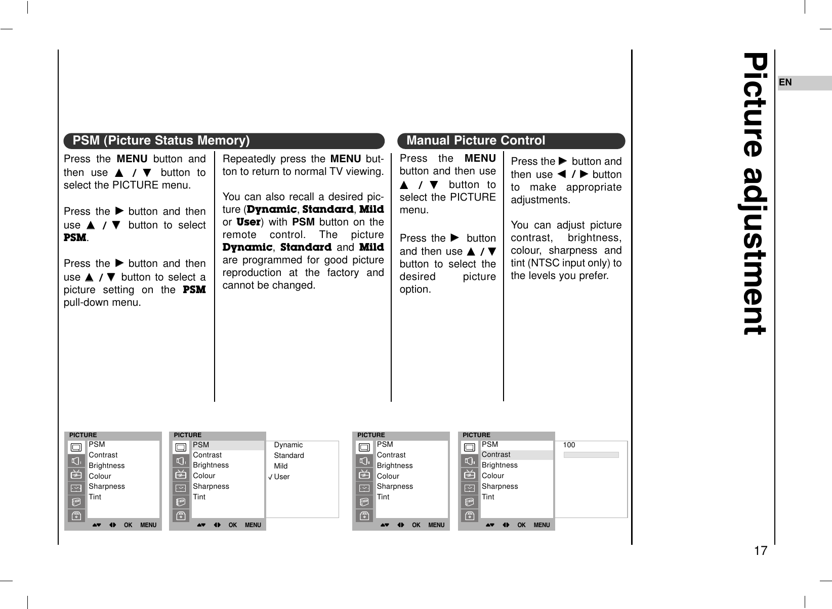 Press the GGbutton andthen use FF  / GGbuttonto make appropriateadjustments.You can adjust picturecontrast, brightness,colour, sharpness andtint (NTSC input only) tothe levels you prefer.Press the MENUbutton and then useDD  /  EE  button toselect the PICTUREmenu.Press the GGbuttonand then use DD  / EEbutton to select thedesired pictureoption.Picture adjustment17ENPress the MENU button andthen use DD  / EE  button toselect the PICTURE menu.Press the GGbutton and thenuse DD  / EE  button to selectPSM.Press the GGbutton and thenuse DD  / EEbutton to select apicture setting on the PSMpull-down menu.PSM (Picture Status Memory)Repeatedly press the MENU but-ton to return to normal TV viewing.You can also recall a desired pic-ture (Dynamic, Standard, Mildor  User) with PSM button on theremote control. The pictureDynamic, Standard and Mildare programmed for good picturereproduction at the factory andcannot be changed.Manual Picture ControlPICTURE()OO}{OOOKOOMENUPSMContrastBrightnessColourSharpnessTintPICTURE()OO}{OOOKOOMENUDynamicStandardMildUserPSMContrastBrightnessColourSharpnessTintPSMPICTURE()OO}{OOOKOOMENUPSMContrastBrightnessColourSharpnessTintPICTURE()OO}{OOOKOOMENU100PSMContrastBrightnessColourSharpnessTintContrast