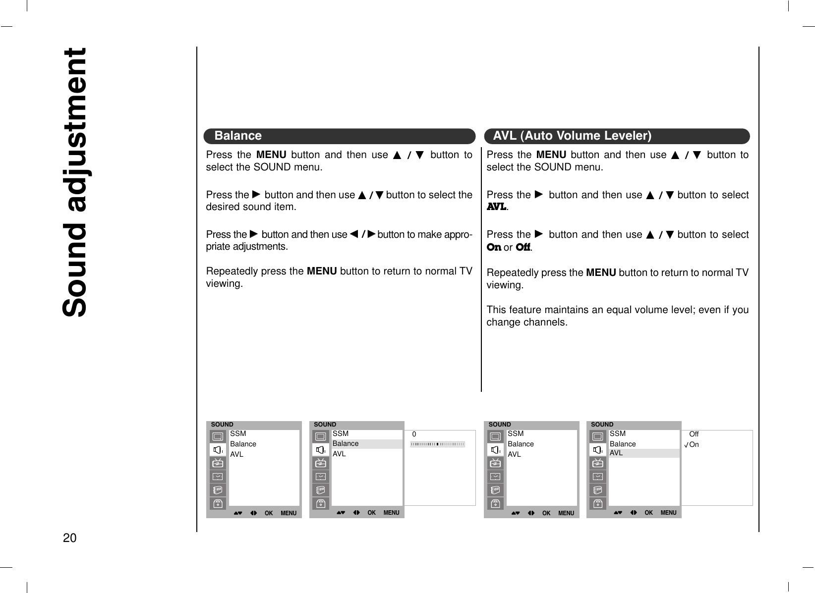 Press the MENU button and then use DD  / EE  button toselect the SOUND menu.Press the GGbutton and then use DD  / EEbutton to select thedesired sound item. Press the GGbutton and then use FF/ GGbutton to make appro-priate adjustments.Repeatedly press the MENU button to return to normal TVviewing.Sound adjustment20Press the MENU button and then use DD  / EE  button toselect the SOUND menu.Press the GGbutton and then use DD  / EEbutton to selectAVL. Press the GGbutton and then use DD  / EEbutton to selectOn or Off.Repeatedly press the MENU button to return to normal TVviewing.This feature maintains an equal volume level; even if youchange channels.AVL (Auto Volume Leveler)BalanceSOUND()OO}{OOOKOOMENUSSMBalanceAVLSOUND()OO}{OOOKOOMENUSSMBalanceAVLSOUND()OO}{OOOKOOMENU0SSMBalanceAVLBalanceSOUND()OO}{OOOKOOMENUOffOnSSMBalanceAVLAVL