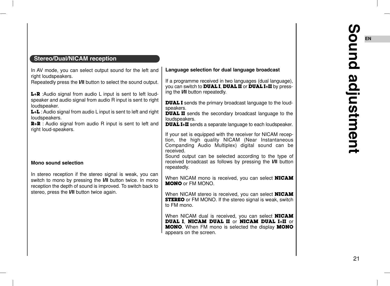 Sound adjustment21ENLanguage selection for dual language broadcastIf a programme received in two languages (dual language),you can switch to DUAL I, DUAL II or DUAL I+II by press-ing the I/II button repeatedly.DUAL I sends the primary broadcast language to the loud-speakers.DUAL II sends the secondary broadcast language to theloudspeakers.DUAL I+II sends a separate language to each loudspeaker.If your set is equipped with the receiver for NICAM recep-tion, the high quality NICAM (Near InstantaneousCompanding Audio Multiplex) digital sound can bereceived.Sound output can be selected according to the type ofreceived broadcast as follows by pressing the I/II buttonrepeatedly.When NICAM mono is received, you can select NICAMMONO or FM MONO.When NICAM stereo is received, you can select NICAMSTEREO or FM MONO. If the stereo signal is weak, switchto FM mono.When NICAM dual is received, you can select NICAMDUAL I, NICAM DUAL II or NICAM DUAL I+II orMONO. When FM mono is selected the display MONOappears on the screen.Mono sound selectionIn stereo reception if the stereo signal is weak, you canswitch to mono by pressing the I/II button twice. In monoreception the depth of sound is improved. To switch back tostereo, press the I/II button twice again.In AV mode, you can select output sound for the left andright loudspeakers.Repeatedly press the I/II button to select the sound output.L+R :Audio signal from audio L input is sent to left loud-speaker and audio signal from audio R input is sent to rightloudspeaker.L+L : Audio signal from audio L input is sent to left and rightloudspeakers.R+R : Audio signal from audio R input is sent to left andright loud-speakers.Stereo/Dual/NICAM reception