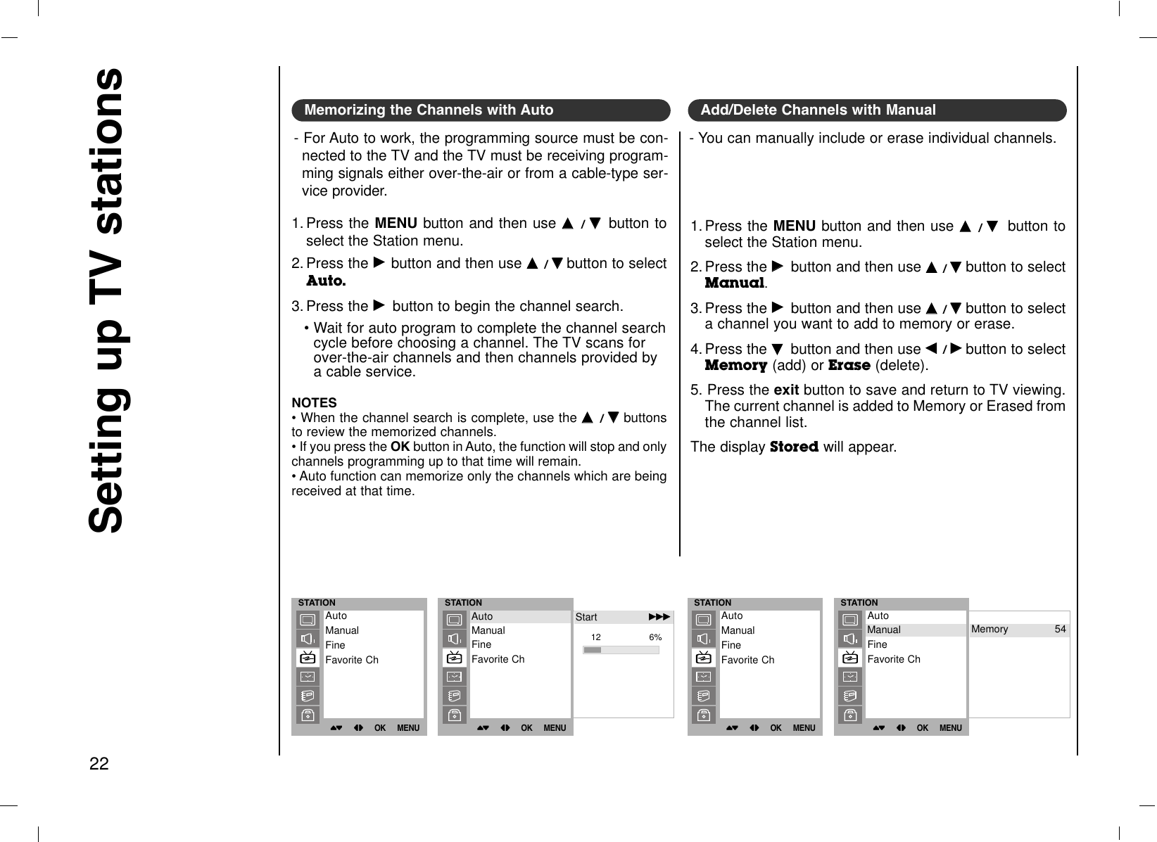 Setting up TV stations22Memorizing the Channels with Auto- For Auto to work, the programming source must be con-nected to the TV and the TV must be receiving program-ming signals either over-the-air or from a cable-type ser-vice provider.Add/Delete Channels with Manual- You can manually include or erase individual channels.1. Press the MENU button and then use DD  / EE  button toselect the Station menu.2. Press the GGbutton and then use DD  / EEbutton to selectAuto.3. Press the GGbutton to begin the channel search.• Wait for auto program to complete the channel searchcycle before choosing a channel. The TV scans forover-the-air channels and then channels provided bya cable service.1. Press the MENU button and then use DD  / EEbutton toselect the Station menu.2. Press the GGbutton and then use DD  / EEbutton to selectManual.3. Press the GGbutton and then use DD  / EEbutton to selecta channel you want to add to memory or erase.4. Press the EEbutton and then use FF  / GGbutton to selectMemory (add) or Erase (delete).5. Press the exit button to save and return to TV viewing.The current channel is added to Memory or Erased fromthe channel list.The display Stored will appear.NOTES• When the channel search is complete, use the DD  / EEbuttonsto review the memorized channels. • If you press the OK button in Auto, the function will stop and onlychannels programming up to that time will remain.• Auto function can memorize only the channels which are beingreceived at that time.STATION()OO}{OOOKOOMENUAutoManualFineFavorite ChSTATION()OO}{OOOKOOMENUStart GGGGGG12                  6%AutoManualFineFavorite ChAuto Start GGGGGGSTATION()OO}{OOOKOOMENUAutoManualFineFavorite ChSTATION()OO}{OOOKOOMENUAutoManualFineFavorite ChManual Memory 54