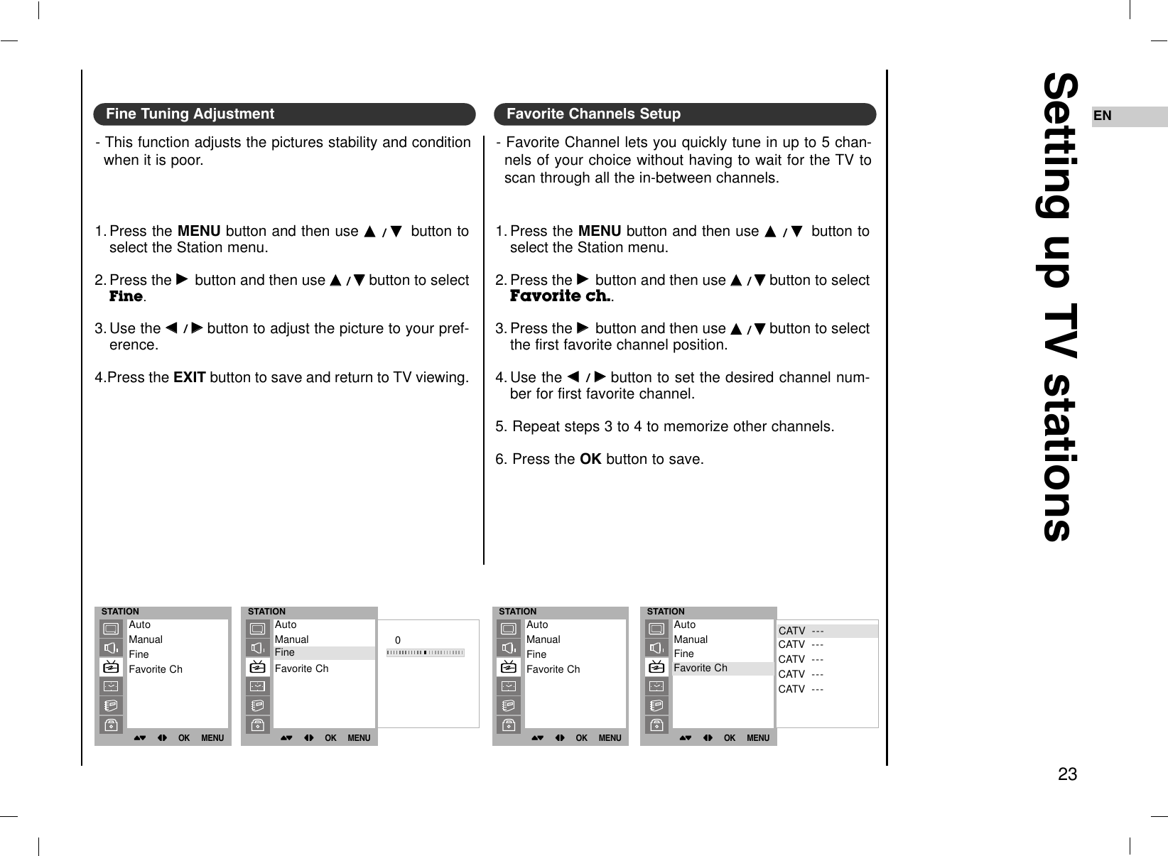 Setting up TV stations23ENFine Tuning Adjustment- This function adjusts the pictures stability and conditionwhen it is poor.1. Press the MENU button and then use DD  / EEbutton toselect the Station menu.2. Press the GGbutton and then use DD  / EEbutton to selectFine.3. Use the FF  / GGbutton to adjust the picture to your pref-erence.4.Press the EXIT button to save and return to TV viewing.Favorite Channels Setup- Favorite Channel lets you quickly tune in up to 5 chan-nels of your choice without having to wait for the TV toscan through all the in-between channels. 1. Press the MENU button and then use DD  / EEbutton toselect the Station menu.2. Press the GGbutton and then use DD  / EEbutton to selectFavorite ch..3. Press the GGbutton and then use DD  / EEbutton to selectthe first favorite channel position.4. Use the FF  / GGbutton to set the desired channel num-ber for first favorite channel.5. Repeat steps 3 to 4 to memorize other channels.6. Press the OK button to save.STATION()OO}{OOOKOOMENUAutoManualFineFavorite ChSTATION()OO}{OOOKOOMENU0AutoManualFineFavorite ChFineSTATION()OO}{OOOKOOMENUAutoManualFineFavorite ChSTATION()OO}{OOOKOOMENUCATV  ---CATV  ---CATV  ---CATV  ---CATV  ---AutoManualFineFavorite ChFavorite ChCATV  ---