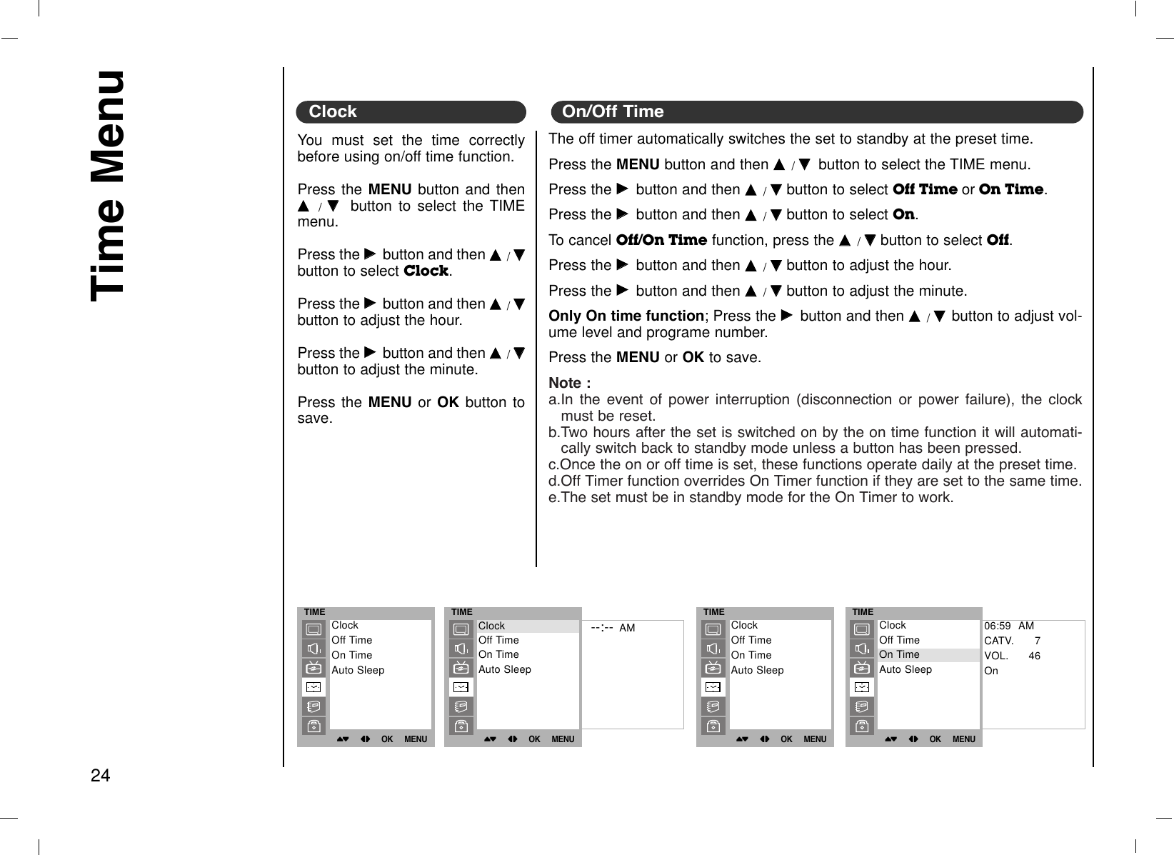 Time Menu24You must set the time correctlybefore using on/off time function.Press the MENU button and thenDD/EEbutton to select the TIMEmenu.Press the GGbutton and then DD/EEbutton to select Clock. Press the GGbutton and then DD/EEbutton to adjust the hour.Press the GGbutton and then DD/EEbutton to adjust the minute.Press the MENU or OK button tosave.The off timer automatically switches the set to standby at the preset time.Press the MENU button and then DD/EEbutton to select the TIME menu.Press the GGbutton and then DD/EEbutton to select Off Time or On Time. Press the GGbutton and then DD/EEbutton to select On. To cancel Off/On Time function, press the DD/EEbutton to select Off.Press the GGbutton and then DD/EEbutton to adjust the hour.Press the GGbutton and then DD/EEbutton to adjust the minute.Only On time function; Press the GGbutton and then DD/EE  button to adjust vol-ume level and programe number.Press the MENU or OK to save.Note :a.In the event of power interruption (disconnection or power failure), the clockmust be reset.b.Two hours after the set is switched on by the on time function it will automati-cally switch back to standby mode unless a button has been pressed.c.Once the on or off time is set, these functions operate daily at the preset time.d.Off Timer function overrides On Timer function if they are set to the same time.e.The set must be in standby mode for the On Timer to work.Clock On/Off TimeTIME()OO}{OOOKOOMENUClockOff TimeOn TimeAuto SleepTIME()OO}{OOOKOOMENU--:-- AMClockOff TimeOn TimeAuto SleepClockTIME()OO}{OOOKOOMENUClockOff TimeOn TimeAuto SleepTIME()OO}{OOOKOOMENU06:59  AMCATV. 7VOL. 46OnClockOff TimeOn TimeAuto SleepOn Time