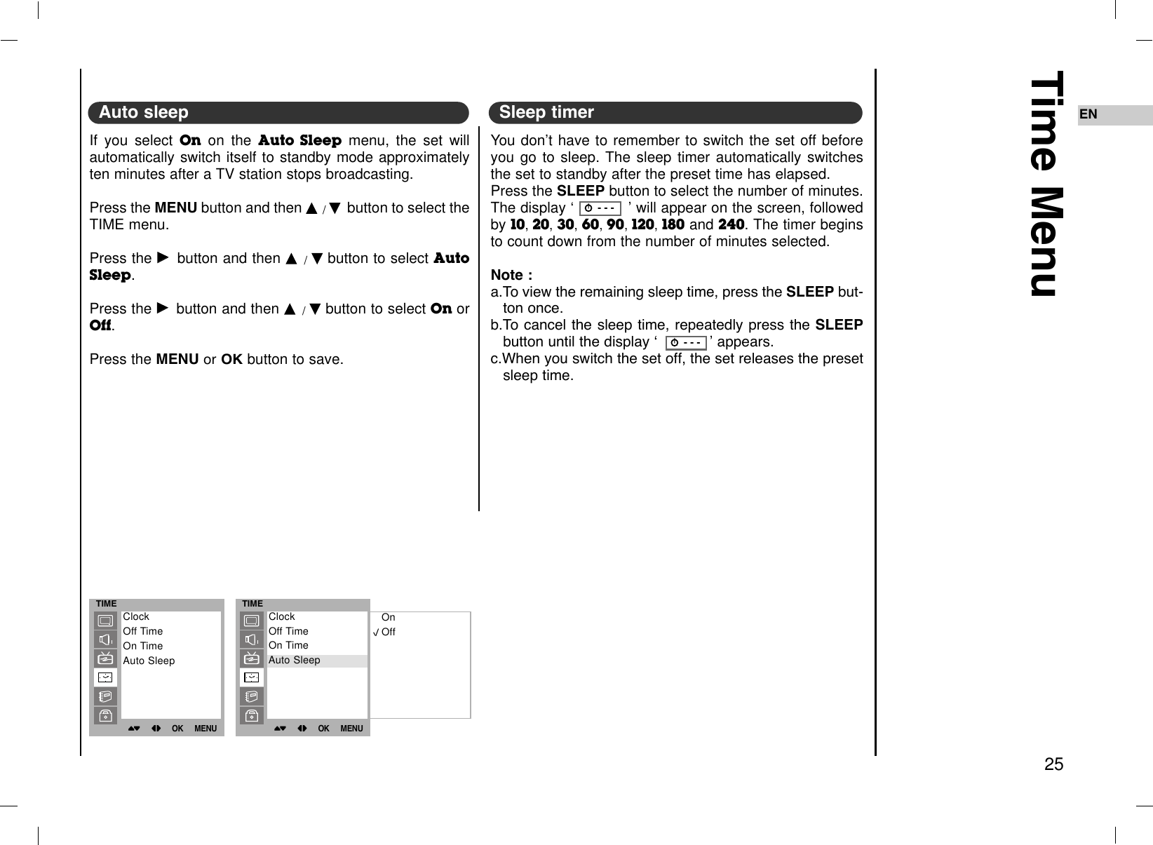 Time Menu25ENAuto sleep Sleep timer TIME()OO}{OOOKOOMENUClockOff TimeOn TimeAuto SleepTIME()OO}{OOOKOOMENUOnOffClockOff TimeOn TimeAuto SleepAuto SleepIf you select On on the Auto Sleep menu, the set willautomatically switch itself to standby mode approximatelyten minutes after a TV station stops broadcasting.Press the MENU button and then DD/EEbutton to select theTIME menu.Press the GGbutton and then DD/EEbutton to select AutoSleep. Press the GGbutton and then DD/EEbutton to select On orOff.Press the MENUor OK button to save.You don’t have to remember to switch the set off beforeyou go to sleep. The sleep timer automatically switchesthe set to standby after the preset time has elapsed.Press the SLEEP button to select the number of minutes.The display ‘ ’ will appear on the screen, followedby 10,20,30,60,90,120,180 and 240. The timer beginsto count down from the number of minutes selected.Note : a.To view the remaining sleep time, press the SLEEP but-ton once.b.To cancel the sleep time, repeatedly press the SLEEPbutton until the display Ô ’appears.c.When you switch the set off, the set releases the presetsleep time.rr  - - -rr  - - -