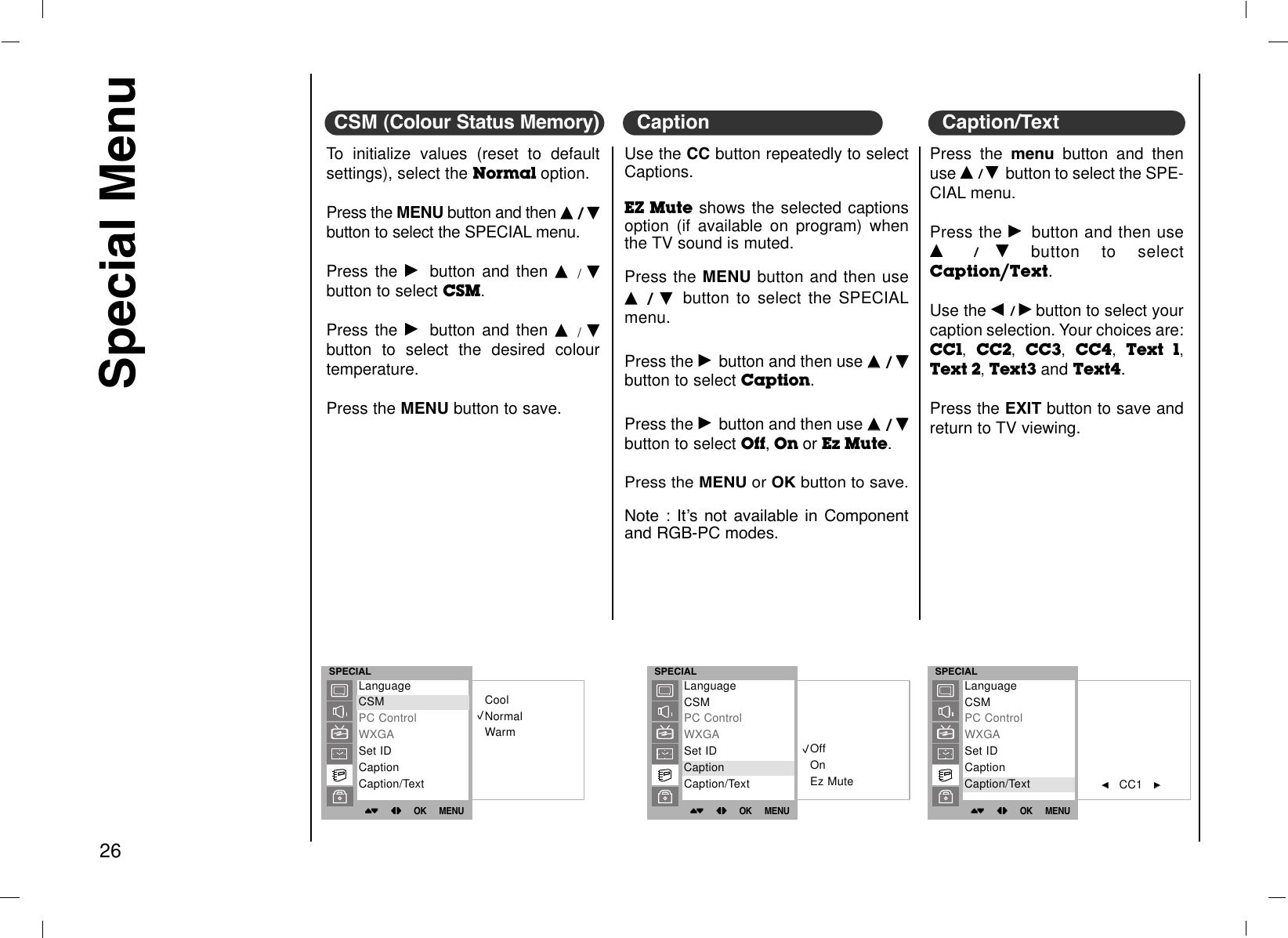 Special Menu26To initialize values (reset to defaultsettings), select the Normal option. Press the MENU button and then DD  / EEbutton to select the SPECIAL menu.Press the GGbutton and then DD/EEbutton to select CSM.Press the GGbutton and then DD/EEbutton to select the desired colourtemperature.Press the MENU button to save.CSM (Colour Status Memory)Use the CC button repeatedly to selectCaptions.EZ Mute shows the selected captionsoption (if available on program) whenthe TV sound is muted.Press the MENU button and then useDD  / EE  button to select the SPECIALmenu.Press the GGbutton and then use DD  / EEbutton to select Caption. Press the GGbutton and then use DD  / EEbutton to select Off,On or Ez Mute.Press the MENU or OK button to save.Note : ItÕs not available in Componentand RGB-PC modes.CaptionSPECIAL()OO}{OOOKOOMENUCoolNormalWarmLanguageCSMPC ControlWXGASet IDCaptionCaption/TextCSMSPECIAL()OO}{OOOKOOMENUOffOnEz MuteLanguageCSMPC ControlWXGASet IDCaptionCaption/TextCaptionSPECIAL()OO}{OOOKOOMENUFF    CC1   GGLanguageCSMPC ControlWXGASet IDCaptionCaption/TextCaption/TextPress the menu button and thenuse DD  / EEbutton to select the SPE-CIAL menu.Press the GGbutton and then useDD  /  EEbutton to selectCaption/Text.Use the FF  / GGbutton to select yourcaption selection. Your choices are:CC1,  CC2,  CC3,  CC4,  Text 1,Text 2, Text3 and Text4.Press the EXIT button to save andreturn to TV viewing.Caption/Text