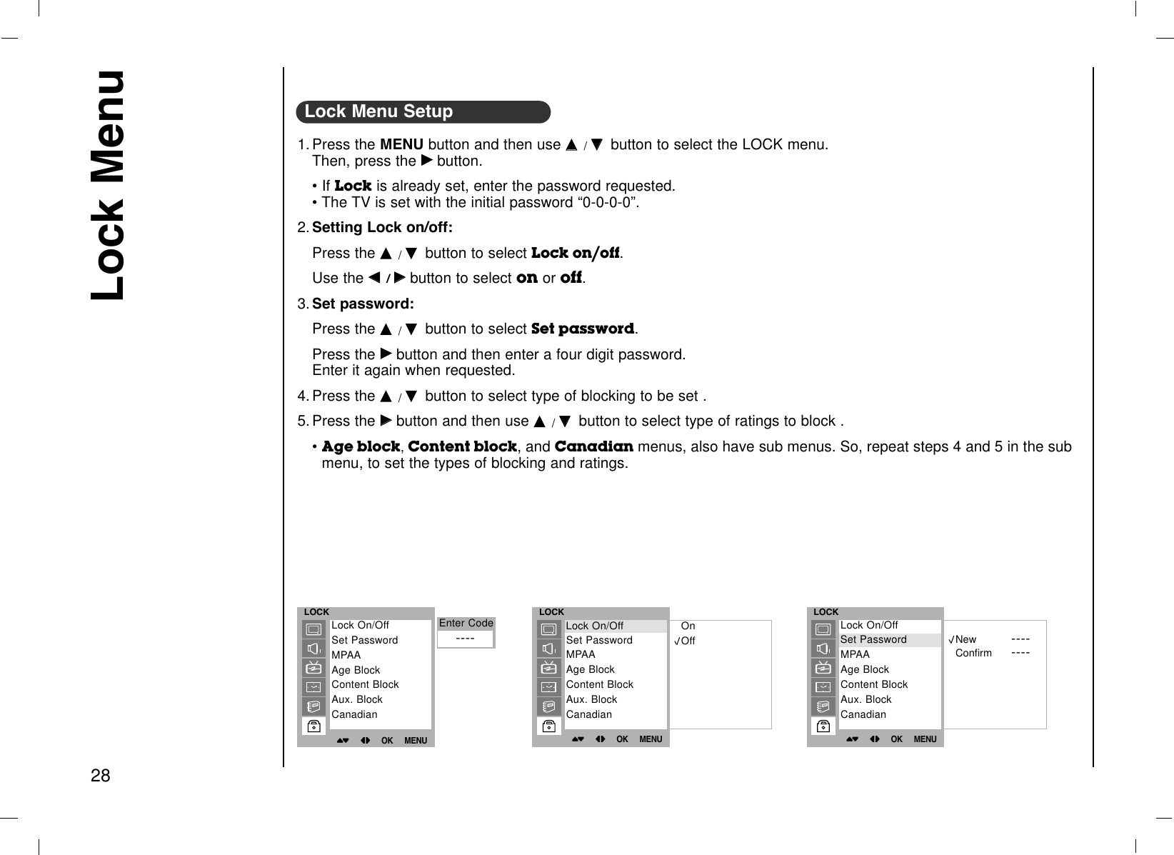 Lock Menu281. Press the MENU button and then use DD  /EEbutton to select the LOCK menu.Then, press the GGbutton.• If Lock is already set, enter the password requested.• The TV is set with the initial password “0-0-0-0”.2. Setting Lock on/off:Press the DD  /EEbutton to select Lock on/off.Use the FF  / GGbutton to select on or off.3. Set password:Press the DD  /EEbutton to select Set password.Press the GGbutton and then enter a four digit password. Enter it again when requested.4. Press the DD  /EEbutton to select type of blocking to be set .5. Press the GGbutton and then use DD  /EEbutton to select type of ratings to block .• Age block, Content block, and Canadian menus, also have sub menus. So, repeat steps 4 and 5 in the submenu, to set the types of blocking and ratings.Lock Menu SetupLOCK()OO}{OOOKOOMENULock On/OffSet PasswordMPAAAge BlockContent BlockAux. BlockCanadianLOCK()OO}{OOOKOOMENUOnOffEnter Code Lock On/OffSet PasswordMPAAAge BlockContent BlockAux. BlockCanadianLock On/OffLOCK()OO}{OOOKOOMENUNew ----Confirm ----Lock On/OffSet PasswordMPAAAge BlockContent BlockAux. BlockCanadianSet Password----