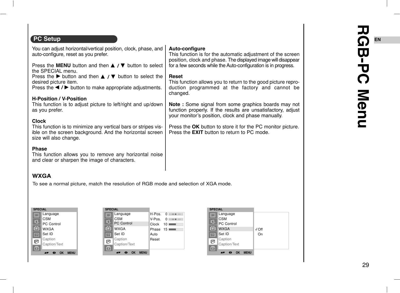 29ENRGB-PC MenuYou can adjust horizontal/vertical position, clock, phase, andauto-configure, reset as you prefer.Press the MENU button and then DD  / EE  button to selectthe SPECIAL menu.Press the GGbutton and then DD  / EE  button to select thedesired picture item.Press the FF  / GG  button to make appropriate adjustments.H-Position / V-PositionThis function is to adjust picture to left/right and up/downas you prefer.ClockThis function is to minimize any vertical bars or stripes vis-ible on the screen background. And the horizontal screensize will also change.PhaseThis function allows you to remove any horizontal noiseand clear or sharpen the image of characters.Auto-configureThis function is for the automatic adjustment of the screenposition, clock and phase. The displayed image will disappearfor a few seconds while the Auto-configuration is in progress.ResetThis function allows you to return to the good picture repro-duction programmed at the factory and cannot bechanged.Note : Some signal from some graphics boards may notfunction properly. If the results are unsatisfactory, adjustyour monitorÕs position, clock and phase manually.Press the OK button to store it for the PC monitor picture.Press the EXIT button to return to PC mode.To see a normal picture, match the resolution of RGB mode and selection of XGA mode.WXGAPC SetupSPECIAL()OO}{OOOKOOMENUH-Pos. 0V-Pos. 0Clock 10Phase 15AutoResetLanguageCSMPC ControlWXGASet IDCaptionCaption/TextPC ControlSPECIAL()OO}{OOOKOOMENUOffOnLanguageCSMPC ControlWXGASet IDCaptionCaption/TextWXGASPECIAL()OO}{OOOKOOMENULanguageCSMPC ControlWXGASet IDCaptionCaption/Text
