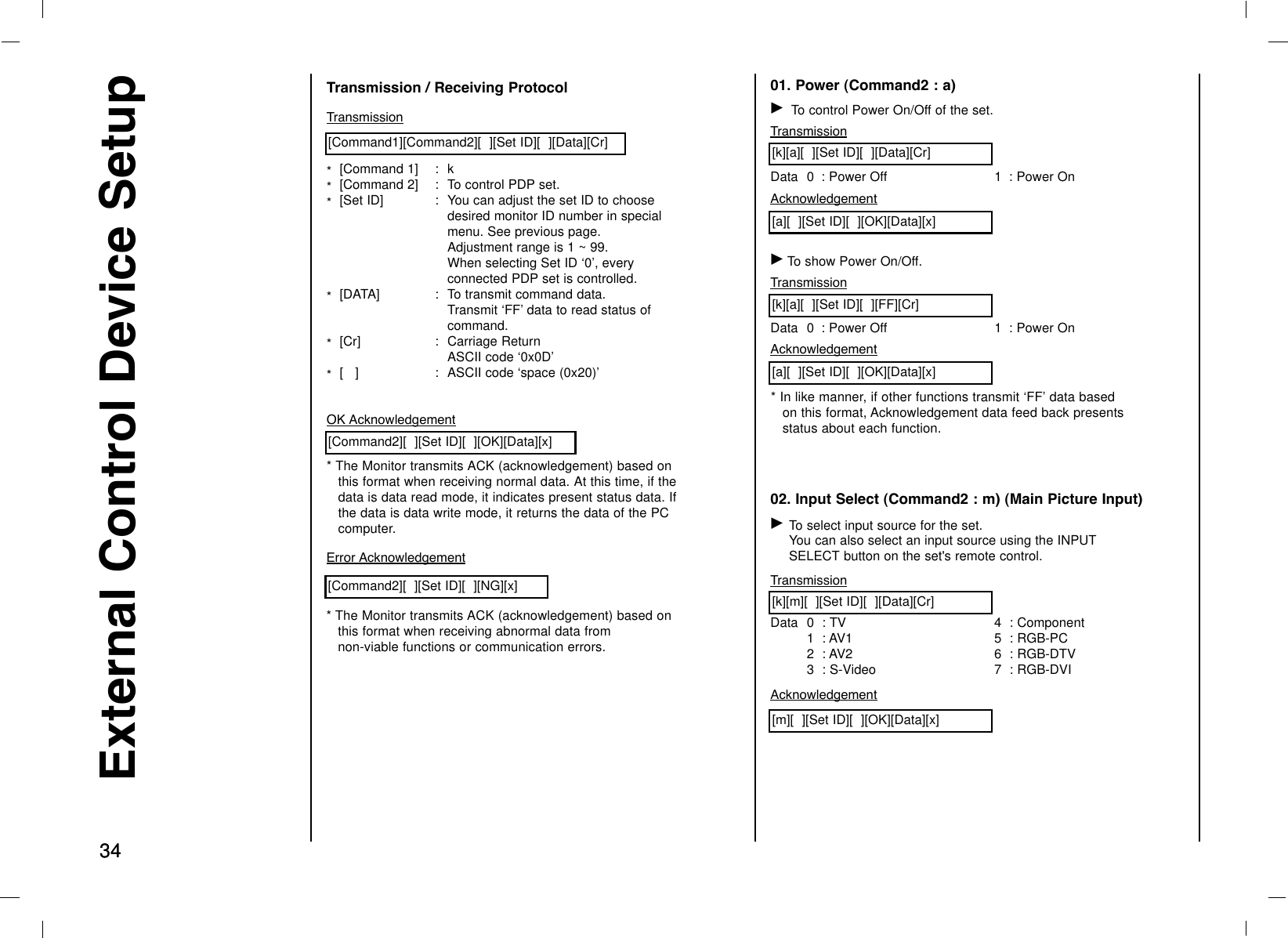 3434External Control Device SetupTransmission*  [Command 1] :  k*  [Command 2] :  To control PDP set.*  [Set ID] :  You can adjust the set ID to choose desired monitor ID number in special menu. See previous page. Adjustment range is 1 ~ 99. When selecting Set ID ‘0’, every connected PDP set is controlled.*  [DATA]  :  To transmit command data.Transmit ‘FF’ data to read status of command.*  [Cr]  :  Carriage ReturnASCII code ‘0x0D’*  [   ]  :  ASCII code ‘space (0x20)’[Command1][Command2][  ][Set ID][  ][Data][Cr]OK Acknowledgement* The Monitor transmits ACK (acknowledgement) based onthis format when receiving normal data. At this time, if thedata is data read mode, it indicates present status data. Ifthe data is data write mode, it returns the data of the PCcomputer.[Command2][  ][Set ID][  ][OK][Data][x]Error Acknowledgement* The Monitor transmits ACK (acknowledgement) based onthis format when receiving abnormal data from non-viable functions or communication errors.[Command2][  ][Set ID][  ][NG][x]Transmission / Receiving Protocol 01. Power (Command2 : a)GTo control Power On/Off of the set.TransmissionData 0  : Power Off 1  : Power On[k][a][  ][Set ID][  ][Data][Cr]Acknowledgement[a][  ][Set ID][  ][OK][Data][x]GTo show Power On/Off.Transmission[k][a][  ][Set ID][  ][FF][Cr]AcknowledgementData 0  : Power Off 1  : Power On* In like manner, if other functions transmit ‘FF’ data basedon this format, Acknowledgement data feed back presentsstatus about each function.[a][  ][Set ID][  ][OK][Data][x]02. Input Select (Command2 : m) (Main Picture Input)GTo select input source for the set. You can also select an input source using the INPUTSELECT button on the set&apos;s remote control.TransmissionData 0  : TV1  : AV12  : AV23 : S-Video4 : Component5 : RGB-PC6 : RGB-DTV7 : RGB-DVI[k][m][  ][Set ID][  ][Data][Cr]Acknowledgement[m][  ][Set ID][  ][OK][Data][x]