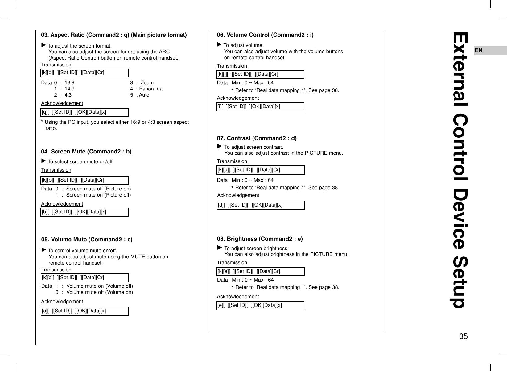 35EN35External Control Device Setup03. Aspect Ratio (Command2 : q) (Main picture format)GTo adjust the screen format.You can also adjust the screen format using the ARC(Aspect Ratio Control) button on remote control handset.TransmissionData 0  :  16:91  :  14:9 2  :  4:33  :  Zoom4  : Panorama5  : Auto[k][q][  ][Set ID][  ][Data][Cr]Acknowledgement* Using the PC input, you select either 16:9 or 4:3 screen aspectratio.[q][  ][Set ID][  ][OK][Data][x]04. Screen Mute (Command2 : b)GTo select screen mute on/off.TransmissionData 0  :  Screen mute off (Picture on)1  :  Screen mute on (Picture off)[k][b][  ][Set ID][  ][Data][Cr]Acknowledgement[b][  ][Set ID][  ][OK][Data][x]05. Volume Mute (Command2 : c)GTo control volume mute on/off.You can also adjust mute using the MUTE button onremote control handset.TransmissionData 1  :  Volume mute on (Volume off)0  :  Volume mute off (Volume on)[k][c][  ][Set ID][  ][Data][Cr]Acknowledgement[c][  ][Set ID][  ][OK][Data][x]06. Volume Control (Command2 : i)GTo adjust volume.You can also adjust volume with the volume buttonson remote control handset.TransmissionData Min : 0 ~ Max : 64•Refer to ‘Real data mapping 1’. See page 38.[k][i][  ][Set ID][  ][Data][Cr]Acknowledgement[i][  ][Set ID][  ][OK][Data][x]07. Contrast (Command2 : d)GTo adjust screen contrast. You can also adjust contrast in the PICTURE menu.TransmissionData Min : 0 ~ Max : 64•Refer to ‘Real data mapping 1’. See page 38.[k][d][  ][Set ID][  ][Data][Cr]Acknowledgement[d][  ][Set ID][  ][OK][Data][x]08. Brightness (Command2 : e)GTo adjust screen brightness.You can also adjust brightness in the PICTURE menu.TransmissionData Min : 0 ~ Max : 64•Refer to ‘Real data mapping 1’. See page 38.[k][e][  ][Set ID][  ][Data][Cr]Acknowledgement[e][  ][Set ID][  ][OK][Data][x]