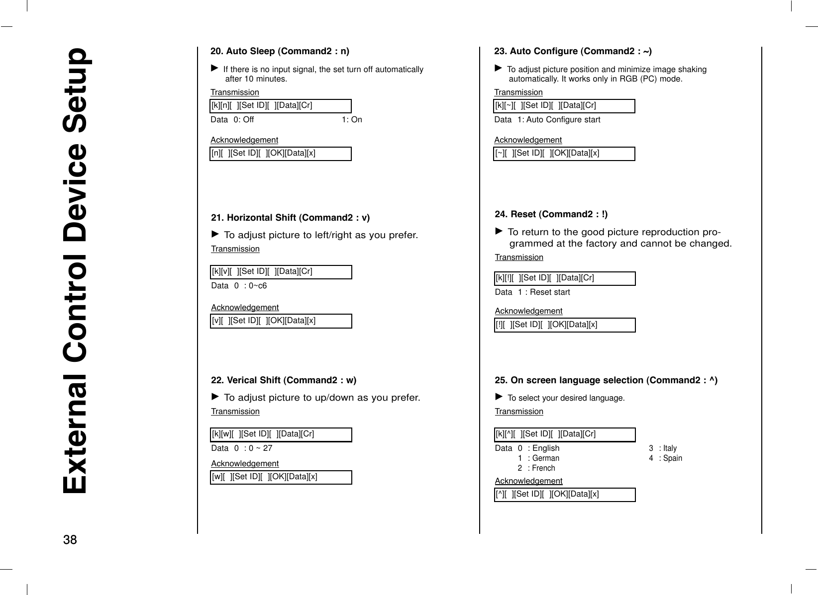 3838External Control Device Setup20. Auto Sleep (Command2 : n)G If there is no input signal, the set turn off automaticallyafter 10 minutes.TransmissionData 0: Off 1: On[k][n][  ][Set ID][  ][Data][Cr]Acknowledgement[n][  ][Set ID][  ][OK][Data][x]21. Horizontal Shift (Command2 : v)G To adjust picture to left/right as you prefer.TransmissionData 0  : 0~c6[k][v][  ][Set ID][  ][Data][Cr]Acknowledgement[v][  ][Set ID][  ][OK][Data][x]22. Verical Shift (Command2 : w)G To adjust picture to up/down as you prefer.TransmissionData 0  : 0 ~ 27[k][w][  ][Set ID][  ][Data][Cr]Acknowledgement[w][  ][Set ID][  ][OK][Data][x]23. Auto Configure (Command2 : ~)G To adjust picture position and minimize image shakingautomatically. It works only in RGB (PC) mode.TransmissionData 1: Auto Configure start[k][~][  ][Set ID][  ][Data][Cr]Acknowledgement[~][  ][Set ID][  ][OK][Data][x]24. Reset (Command2 : !)G To return to the good picture reproduction pro-grammed at the factory and cannot be changed.TransmissionData 1 : Reset start[k][!][  ][Set ID][  ][Data][Cr]Acknowledgement[!][  ][Set ID][  ][OK][Data][x]25. On screen language selection (Command2 : ^)G To select your desired language.TransmissionData 0  : English1  : German2: French3 : Italy4 : Spain[k][^][  ][Set ID][  ][Data][Cr]Acknowledgement[^][  ][Set ID][  ][OK][Data][x]