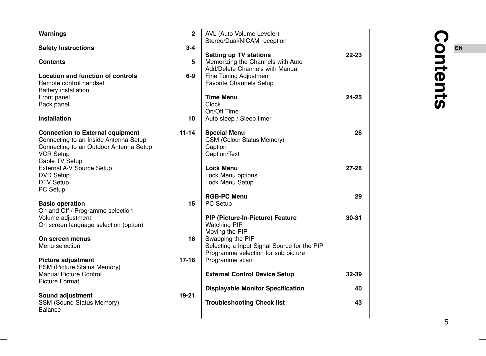 Warnings 2Safety Instructions 3-4Contents 5Location and function of controls 6-9Remote control handsetBattery installationFront panelBack panelInstallation 10Connection to External equipment 11-14Connecting to an Inside Antenna SetupConnecting to an Outdoor Antenna SetupVCR Setup Cable TV SetupExternal A/V Source SetupDVD SetupDTV SetupPC SetupBasic operation 15On and Off / Programme selectionVolume adjustmentOn screen language selection (option)On screen menus 16Menu selectionPicture adjustment 17-18PSM (Picture Status Memory)Manual Picture ControlPicture FormatSound adjustment 19-21SSM (Sound Status Memory)BalanceAVL (Auto Volume Leveler)Stereo/Dual/NICAM receptionSetting up TV stations 22-23Memorizing the Channels with AutoAdd/Delete Channels with ManualFine Tuning AdjustmentFavorite Channels SetupTime Menu 24-25ClockOn/Off TimeAuto sleep / Sleep timer Special Menu 26CSM (Colour Status Memory)CaptionCaption/TextLock Menu 27-28Lock Menu optionsLock Menu SetupRGB-PC Menu 29PC SetupPIP (Picture-In-Picture) Feature 30-31Watching PIPMoving the PIPSwapping the PIPSelecting a Input Signal Source for the PIPProgramme selection for sub pictureProgramme scanExternal Control Device Setup 32-39Displayable Monitor Specification 40Troubleshooting Check list 43Contents5EN