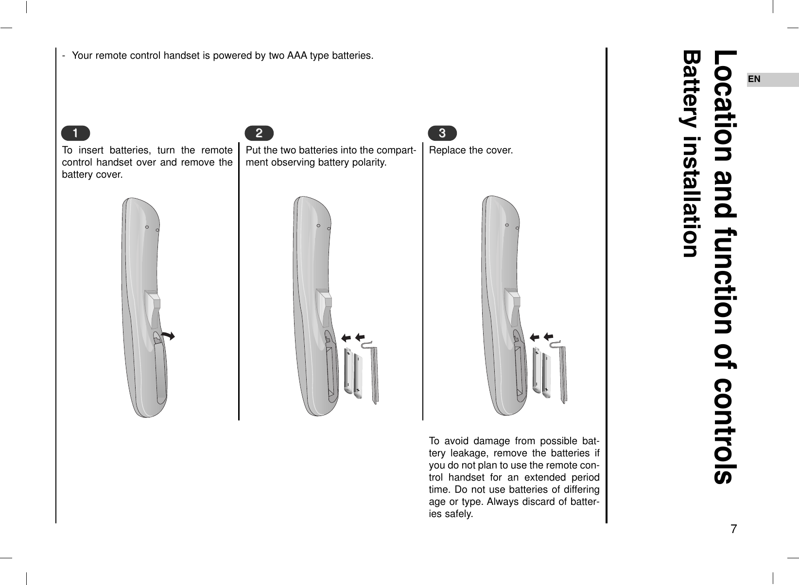 7EN- Your remote control handset is powered by two AAA type batteries.To insert batteries, turn the remotecontrol handset over and remove thebattery cover.Location and function of controlsBattery installation11Put the two batteries into the compart-ment observing battery polarity.22Replace the cover.To avoid damage from possible bat-tery leakage, remove the batteries ifyou do not plan to use the remote con-trol handset for an extended periodtime. Do not use batteries of differingage or type. Always discard of batter-ies safely.33