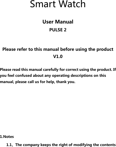      Smart Watch  User Manual PULSE 2   Please refer to this manual before using the product V1.0  Please read this manual carefully for correct using the product. If you feel confused about any operating descriptions on this manual, please call us for help, thank you.       1.Notes 1.1、The company keeps the right of modifying the contents 