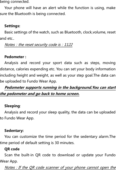 being connected. Your phone  will have an alert  while the  function is using, make sure the Bluetooth is being connected.  Settings: Basic settings of the watch, such as Bluetooth, clock,volume, reset and etc.. Notes：the reset security code is：1122  Pedometer : Analysis  and  record  your  sport  data  such  as  steps,  moving distance, calories expending etc. You can set your body information including height and weight, as well as your step goal.The data can be uploaded to Fundo Wear App.   Pedometer supports running in the background.You can start the pedometer and go back to home screen.    Sleeping: Analysis and record your sleep quality, the data can be uploaded to Fundo Wear App.  Sedentary: You can  customize the time  period for  the sedentary alarm.The time period of default setting is 30 minutes. QR code Scan  the  built-in  QR  code  to  download  or  update  your  Fundo Wear App. Notes：If the QR code scanner of your  phone cannot open the 