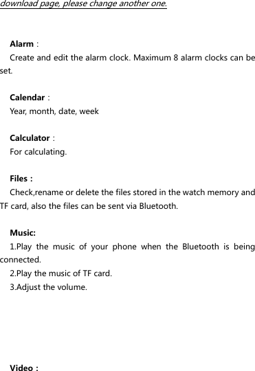 download page, please change another one.   Alarm： Create and edit the alarm clock. Maximum 8 alarm clocks can be set.  Calendar： Year, month, date, week  Calculator： For calculating.  Files： Check,rename or delete the files stored in the watch memory and TF card, also the files can be sent via Bluetooth.  Music: 1.Play  the  music  of  your  phone  when  the  Bluetooth  is  being connected. 2.Play the music of TF card. 3.Adjust the volume.      Video： 