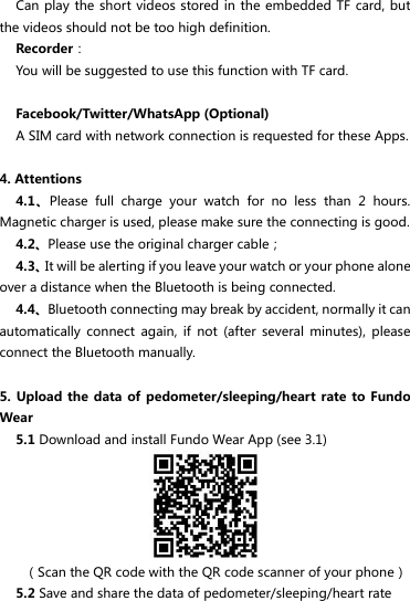 Can play the short  videos stored in the  embedded TF card,  but the videos should not be too high definition. Recorder： You will be suggested to use this function with TF card.  Facebook/Twitter/WhatsApp (Optional) A SIM card with network connection is requested for these Apps.  4. Attentions 4.1、Please  full  charge  your  watch  for  no  less  than  2  hours. Magnetic charger is used, please make sure the connecting is good. 4.2、Please use the original charger cable； 4.3、It will be alerting if you leave your watch or your phone alone over a distance when the Bluetooth is being connected. 4.4、Bluetooth connecting may break by accident, normally it can automatically  connect  again,  if  not  (after  several  minutes),  please connect the Bluetooth manually.  5. Upload  the data of pedometer/sleeping/heart  rate to  Fundo Wear 5.1 Download and install Fundo Wear App (see 3.1)      （Scan the QR code with the QR code scanner of your phone） 5.2 Save and share the data of pedometer/sleeping/heart rate 