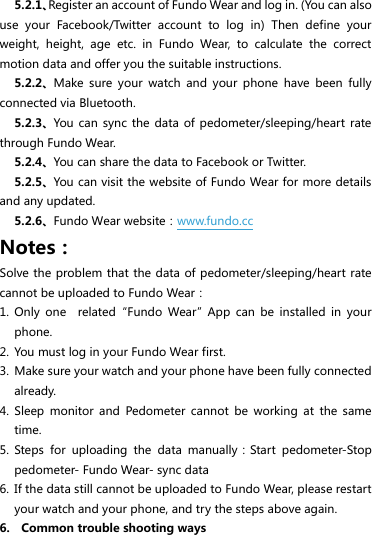 5.2.1、Register an account of Fundo Wear and log in. (You can also use  your  Facebook/Twitter  account  to  log  in)  Then  define  your weight,  height,  age  etc.  in  Fundo  Wear,  to  calculate  the  correct motion data and offer you the suitable instructions. 5.2.2、Make  sure  your  watch  and  your  phone  have  been  fully connected via Bluetooth. 5.2.3、You can  sync  the data  of pedometer/sleeping/heart  rate through Fundo Wear. 5.2.4、You can share the data to Facebook or Twitter. 5.2.5、You can visit the website of Fundo Wear for more details   and any updated. 5.2.6、Fundo Wear website：www.fundo.cc Notes： Solve the problem that the data of pedometer/sleeping/heart rate cannot be uploaded to Fundo Wear： 1. Only  one    related“Fundo  Wear”App  can  be  installed  in  your phone. 2. You must log in your Fundo Wear first. 3. Make sure your watch and your phone have been fully connected already. 4. Sleep  monitor  and  Pedometer  cannot  be  working  at  the  same time. 5. Steps  for  uploading  the  data  manually：Start  pedometer-Stop pedometer- Fundo Wear- sync data 6. If the data still cannot be uploaded to Fundo Wear, please restart your watch and your phone, and try the steps above again. 6.    Common trouble shooting ways 