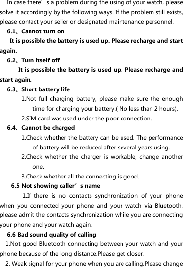 In case there’s a problem during the using of your watch, please solve it accordingly by the following ways. If the problem still exists, please contact your seller or designated maintenance personnel. 6.1、Cannot turn on   It is possible the battery is used up. Please recharge and start again. 6.2、Turn itself off      It is possible the battery is used up. Please recharge and start again. 6.3、Short battery life 1.Not  full  charging  battery,  please  make  sure  the  enough time for charging your battery.( No less than 2 hours). 2.SIM card was used under the poor connection. 6.4、Cannot be charged 1.Check whether the battery can be used. The performance of battery will be reduced after several years using.   2.Check  whether  the  charger  is  workable,  change  another one. 3.Check whether all the connecting is good. 6.5 Not showing caller’s name     1.If  there  is  no  contacts  synchronization  of  your  phone when  you  connected  your  phone  and  your  watch  via  Bluetooth, please admit the contacts synchronization while you are connecting your phone and your watch again. 6.6 Bad sound quality of calling   1.Not good Bluetooth connecting between your watch and your phone because of the long distance.Please get closer.   2. Weak signal for your phone when you are calling.Please change 