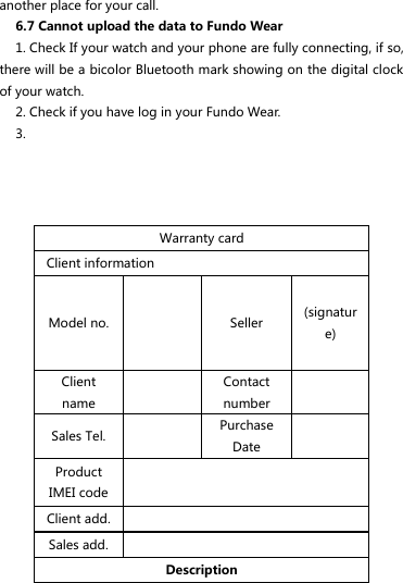 another place for your call. 6.7 Cannot upload the data to Fundo Wear   1. Check If your watch and your phone are fully connecting, if so, there will be a bicolor Bluetooth mark showing on the digital clock of your watch. 2. Check if you have log in your Fundo Wear. 3.       Warranty card Client information Model no.     Seller (signature) Client name  Contact number  Sales Tel.  Purchase Date    Product IMEI code  Client add.  Sales add.  Description 