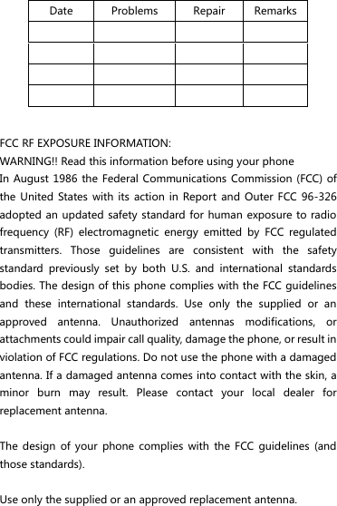 Date Problems Repair Remarks                   FCC RF EXPOSURE INFORMATION: WARNING!! Read this information before using your phone In August  1986 the Federal Communications Commission (FCC)  of the  United States with its  action  in Report and Outer  FCC 96-326 adopted an updated  safety standard for human  exposure to radio frequency  (RF)  electromagnetic  energy  emitted  by  FCC  regulated transmitters.  Those  guidelines  are  consistent  with  the  safety standard  previously  set  by  both  U.S.  and  international  standards bodies. The design of this phone complies with the FCC guidelines and  these  international  standards.  Use  only  the  supplied  or  an approved  antenna.  Unauthorized  antennas  modifications,  or attachments could impair call quality, damage the phone, or result in violation of FCC regulations. Do not use the phone with a damaged antenna. If a damaged antenna comes into contact with the skin, a minor  burn  may  result.  Please  contact  your  local  dealer  for replacement antenna.  The  design  of your phone complies  with  the  FCC  guidelines  (and those standards).  Use only the supplied or an approved replacement antenna.   