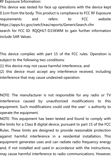  RF Exposure Information: This device was tested for face up operations with the device kept 0.1cm from the body. This product is compliance to FCC RF Exposure requirements  and  refers  to  FCC  website https://apps.fcc.gov/oetcf/eas/reports/GenericSearch.cfm   search  for  FCC  ID:  RQQHLT-D15KWM  to  gain  further  information include SAR Values.     This  device  complies  with  part  15  of  the  FCC  rules.  Operation  is subject to the following two conditions: (1) this device may not cause harmful interference, and (2)  this  device  must  accept  any  interference  received,  including interference that may cause undesired operation.   NOTE:  The  manufacturer  is  not  responsible  for  any  radio  or  TV interference  caused  by  unauthorized  modifications  to  this equipment. Such modifications could void the user’s authority to operate the equipment. NOTE:  This equipment has been  tested and found  to comply  with the limits for a Class B digital device, pursuant to part 15 of the FCC Rules.  These  limits are  designed  to  provide reasonable  protection against  harmful  interference  in  a  residential  installation.  This equipment generates uses and can radiate radio frequency energy and,  if not  installed  and used  in  accordance with  the  instructions, may cause harmful interference to radio communications. However, 