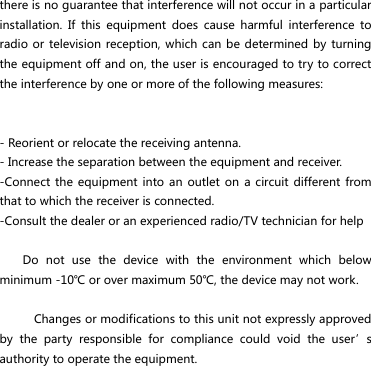 there is no guarantee that interference will not occur in a particular installation.  If  this  equipment  does  cause  harmful  interference  to radio or  television reception, which  can be  determined by turning the equipment off and on, the user is encouraged to try to correct the interference by one or more of the following measures:   - Reorient or relocate the receiving antenna. - Increase the separation between the equipment and receiver. -Connect the equipment  into an  outlet on a  circuit different  from that to which the receiver is connected. -Consult the dealer or an experienced radio/TV technician for help      Do  not  use  the  device  with  the  environment  which  below minimum -10℃ or over maximum 50℃, the device may not work.        Changes or modifications to this unit not expressly approved by  the  party  responsible  for  compliance  could  void  the  user’s authority to operate the equipment.  