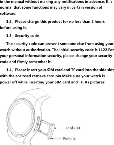 in the manual without making any notifications in advance. It is normal that some functions may vary in certain version of software. 1.2、Please charge this product for no less than 2 hours before using it. 1.3、Security code The security code can prevent someone else from using your watch without authorization. The initial security code is 1122.For your personal information security, please change your security code and firmly remember it. 1.4、Please insert your SIM card and TF card into the side slot with the enclosed retrieve card pin.Make sure your watch is power off while inserting your SIM card and TF. As pictures:   