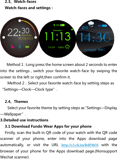   2.3、Watch-faces Watch-faces and settings：      Method 1：Long press the home screen about 2 seconds to enter into  the  settings，switch  your  favorite  watch-face  by  swiping  the screen to the left or right,then confirm it. Method 2：Select your favorite watch-face by setting steps as“Settings—Clock—Clock type”.  2.4、Themes     Select your favorite theme by setting steps as“Settings—Display—Wallpaper”. 3.Detailed use instructions 3.1 Download Fundo Wear Apps for your phone Firstly, scan the built-in QR code of your watch with the QR code scanner  of  your  phone,  enter  into  the  Apps  download  page automatically,  or  visit  the  URL  http://c3.cli.im/BdF06M with  the browser of  your phone for  the  Apps download  page.(Nonsupport Wechat scanner)   