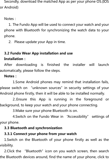 Secondly, download the matched App as per your phone OS.(IOS or Android)  Notes： 1. The Fundo App will be used to connect your watch and your phone with Bluetooth  for synchronizing the watch data to  your phone. 2.   Please update your App in time.  3.2 Fundo Wear App installation and use Installation： After  downloading  is  finished  the  installer  will  launch automatically, please follow the steps. Notes： 1.Some Android  phones may  remind that  installation fails, please  switch on  “unknown  sources”in  security  settings  of your Android phone firstly, then it will be able to be installed normally. 2..Ensure  this  App  is  running  in  the  foreground  or background, to keep your watch and your phone connecting. 3.Make sure your phone Bluetooth is on. 4.Switch on the Fundo Wear in “Accessibility” settings of your phone. 3.3 Bluetooth and synchronization 3.3.1 Connect your phone from your watch   1.Switch  on  the  Bluetooth  of  your  phone  firstly  as  well  as  the visibility. 2.Click the  “Bluetooth”icon on  you watch  screen, then search the Bluetooth devices around, find the name of your phone, click to 