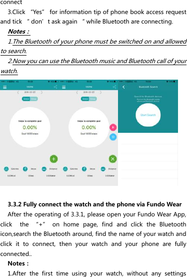 connect 3.Click “Yes” for information tip of phone book access request and tick “ don’t ask again “ while Bluetooth are connecting. Notes： 1.The Bluetooth of your phone must be switched on and allowed to search. 2.Now you can use the Bluetooth music and Bluetooth call of your watch.     3.3.2 Fully connect the watch and the phone via Fundo Wear After the operating of 3.3.1, please open your Fundo Wear App, click    the  “+”  on  home  page,  find  and  click  the  Bluetooth icon,search the Bluetooth around, find the name of your watch and click  it  to  connect,  then  your  watch  and  your  phone  are  fully connected.. Notes： 1.After  the  first  time  using  your  watch,  without  any  settings 