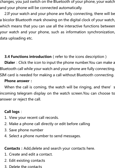 changes, you just switch on the Bluetooth of your phone, your watch and your phone will be connected automatically.   2.If your watch and your phone are fully connecting, there will be a bicolor Bluetooth mark showing on the digital clock of your watch, which means that you can use all the interactive functions between your  watch and  your  phone,  such  as  information  synchronization, data uploading etc.   3.4 Functions introduction（refer to the icons description）               Dialer：Click the icon to input the phone number.You can make a Bluetooth call while your watch and your phone are fully connecting. SIM card is needed for making a call without Bluetooth connecting. Phone answer： When the call is coming, the watch will be ringing, and there’s incoming telegram display on the watch screen.You can choose to answer or reject the call.  Call logs： 1. View your recent call records. 2. Make a phone call directly or edit before calling   3. Save phone number   4. Select a phone number to send messages.    Contacts：Add,delete and search your contacts here. 1. Create and edit a contact. 2. Edit existing contacts 3. Delete the contacts 