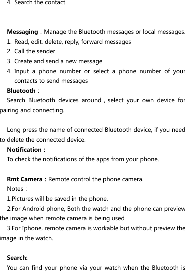 4. Search the contact   Messaging：Manage the Bluetooth messages or local messages. 1. Read, edit, delete, reply, forward messages 2. Call the sender 3. Create and send a new message 4. Input  a  phone  number  or  select  a  phone  number  of  your contacts to send messages Bluetooth： Search  Bluetooth  devices  around，select  your  own  device  for pairing and connecting.    Long press the name of connected Bluetooth device, if you need to delete the connected device. Notification： To check the notifications of the apps from your phone.    Rmt Camera：Remote control the phone camera. Notes： 1.Pictures will be saved in the phone. 2.For Android phone, Both the watch and the phone can preview the image when remote camera is being used 3.For Iphone, remote camera is workable but without preview the image in the watch.  Search: You can find  your phone via  your watch  when the  Bluetooth is 