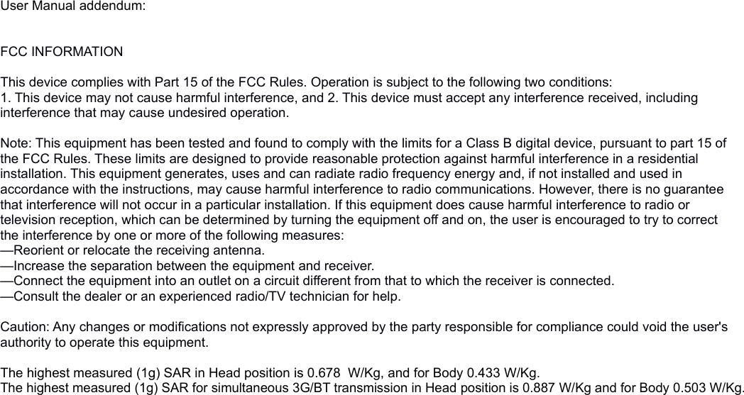 User Manual addendum: FCC INFORMATION This device complies with Part 15 of the FCC Rules. Operation is subject to the following two conditions:1. This device may not cause harmful interference, and 2. This device must accept any interference received, including interference that may cause undesired operation. Note: This equipment has been tested and found to comply with the limits for a Class B digital device, pursuant to part 15 of the FCC Rules. These limits are designed to provide reasonable protection against harmful interference in a residential installation. This equipment generates, uses and can radiate radio frequency energy and, if not installed and used in accordance with the instructions, may cause harmful interference to radio communications. However, there is no guarantee that interference will not occur in a particular installation. If this equipment does cause harmful interference to radio or television reception, which can be determined by turning the equipment off and on, the user is encouraged to try to correct the interference by one or more of the following measures:—Reorient or relocate the receiving antenna.—Increase the separation between the equipment and receiver.—Connect the equipment into an outlet on a circuit different from that to which the receiver is connected.—Consult the dealer or an experienced radio/TV technician for help. Caution: Any changes or modifications not expressly approved by the party responsible for compliance could void the user&apos;s authority to operate this equipment.The highest measured (1g) SAR in Head position is 0.678  W/Kg, and for Body 0.433 W/Kg.The highest measured (1g) SAR for simultaneous 3G/BT transmission in Head position is 0.887 W/Kg and for Body 0.503 W/Kg.