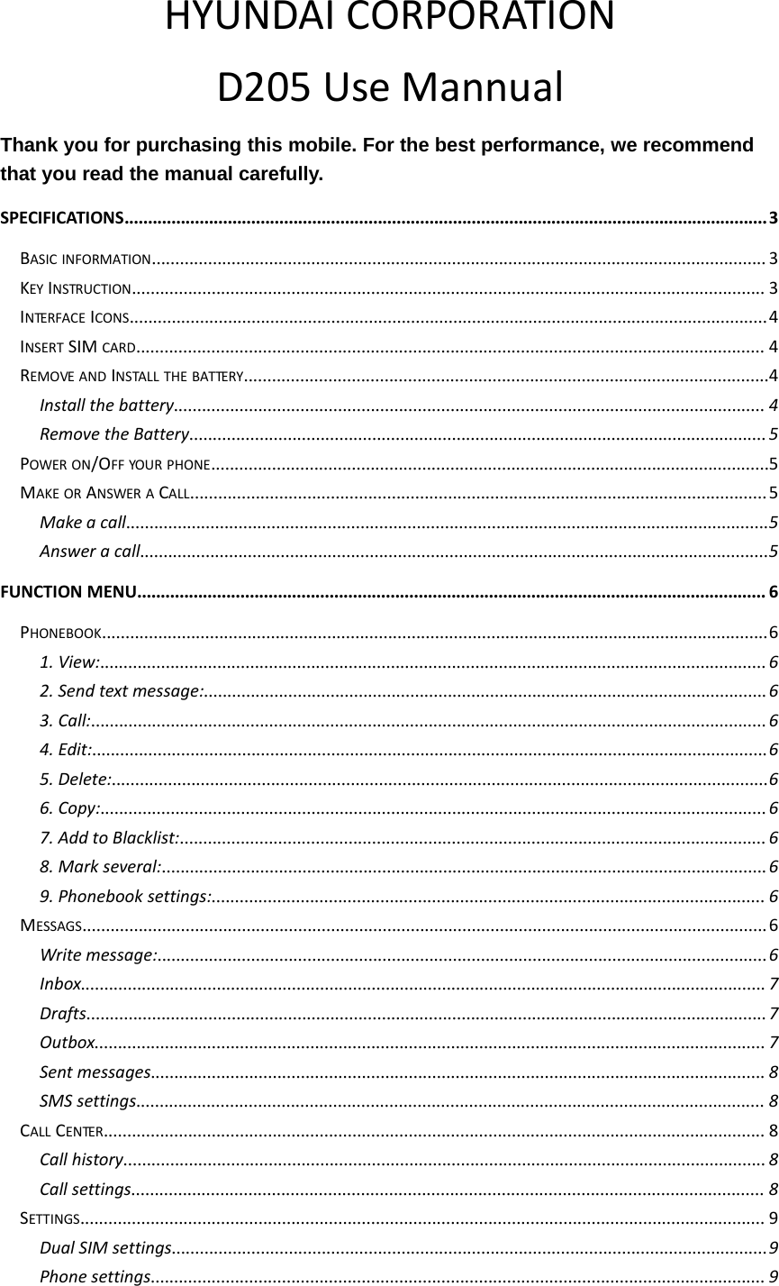 HYUNDAI CORPORATIOND205 Use MannualThank you for purchasing this mobile. For the best performance, we recommendthat you read the manual carefully.SPECIFICATIONS.........................................................................................................................................3BASIC INFORMATION................................................................................................................................... 3KEY INSTRUCTION....................................................................................................................................... 3INTERFACE ICONS........................................................................................................................................4INSERT SIM CARD...................................................................................................................................... 4REMOVE AND INSTALL THE BATTERY................................................................................................................4Install the battery.............................................................................................................................. 4Remove the Battery...........................................................................................................................5POWER ON/OFF YOUR PHONE.......................................................................................................................5MAKE OR ANSWER A CALL...........................................................................................................................5Make a call.........................................................................................................................................5Answer a call......................................................................................................................................5FUNCTION MENU...................................................................................................................................... 6PHONEBOOK..............................................................................................................................................61. View:..............................................................................................................................................62. Send text message:........................................................................................................................63. Call:................................................................................................................................................64. Edit:................................................................................................................................................65. Delete:............................................................................................................................................66. Copy:..............................................................................................................................................67. Add to Blacklist:.............................................................................................................................68. Mark several:.................................................................................................................................69. Phonebook settings:...................................................................................................................... 6MESSAGS..................................................................................................................................................6Write message:..................................................................................................................................6Inbox.................................................................................................................................................. 7Drafts.................................................................................................................................................7Outbox............................................................................................................................................... 7Sent messages................................................................................................................................... 8SMS settings...................................................................................................................................... 8CALL CENTER............................................................................................................................................. 8Call history.........................................................................................................................................8Call settings....................................................................................................................................... 8SETTINGS.................................................................................................................................................. 9Dual SIM settings...............................................................................................................................9Phone settings................................................................................................................................... 9
