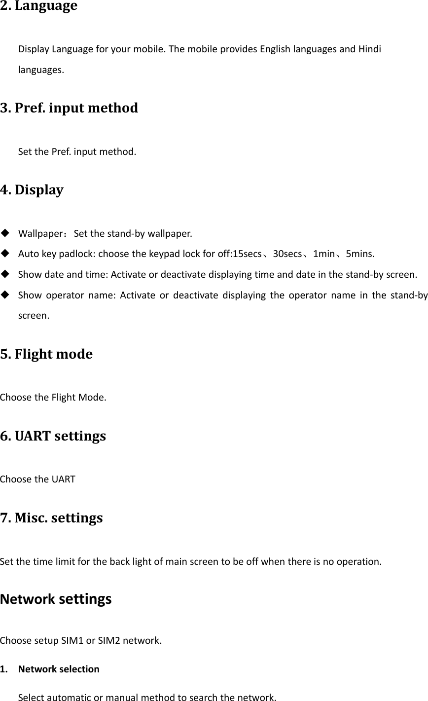 2. LanguageDisplay Language for your mobile. The mobile provides English languages and Hindilanguages.3. Pref. input methodSet the Pref. input method.4. Display◆Wallpaper：Set the stand‐by wallpaper.◆Auto key padlock: choose the keypad lock for off:15secs、30secs、1min、5mins.◆Show date and time: Activate or deactivate displaying time and date in the stand‐by screen.◆Show operator name: Activate or deactivate displaying the operator name in the stand‐byscreen.5. Flight modeChoose the Flight Mode.6. UART settingsChoose the UART7. Misc. settingsSet the time limit for the back light of main screen to be off when there is no operation.Network settingsChoose setup SIM1 or SIM2 network.1. Network selectionSelect automatic or manual method to search the network.