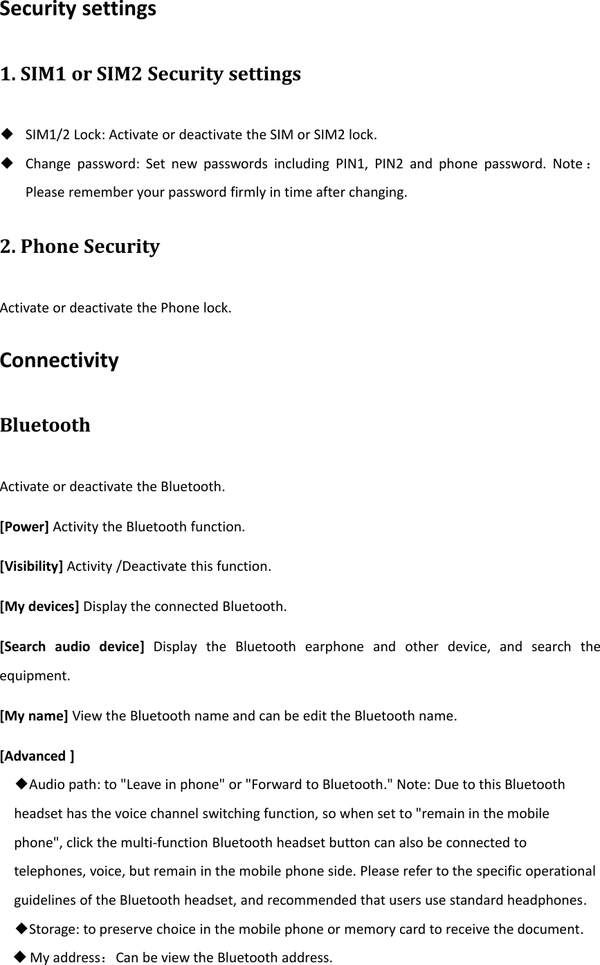 Security settings1. SIM1 or SIM2 Security settings◆SIM1/2 Lock: Activate or deactivate the SIM or SIM2 lock.◆Change password: Set new passwords including PIN1, PIN2 and phone password. Note ：Please remember your password firmly in time after changing.2. Phone SecurityActivate or deactivate the Phone lock.ConnectivityBluetoothActivate or deactivate the Bluetooth.[Power] Activity the Bluetooth function.[Visibility] Activity /Deactivate this function.[My devices] Display the connected Bluetooth.[Search audio device] Display the Bluetooth earphone and other device, and search theequipment.[My name] View the Bluetooth name and can be edit the Bluetooth name.[Advanced ]◆Audio path: to &quot;Leave in phone&quot; or &quot;Forward to Bluetooth.&quot; Note: Due to this Bluetoothheadset has the voice channel switching function, so when set to &quot;remain in the mobilephone&quot;, click the multi‐function Bluetooth headset button can also be connected totelephones, voice, but remain in the mobile phone side. Please refer to the specific operationalguidelines of the Bluetooth headset, and recommended that users use standard headphones.◆Storage: to preserve choice in the mobile phone or memory card to receive the document.My address：Can be view the Bluetooth address.